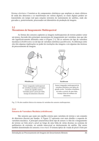 Sistema eletrônico: Constitui-se de componentes eletrônicos que ampliam os sinais elétricos
de saída dos detectores e os transformam em valores digitais; os sinais digitais podem ser
transmitidos em tempo real para estações terrestres de rastreamento de satélites, onde são
gravados e, posteriormente, processados em laboratórios de produção de imagens.

2.2
Mecanismos de Imageamento Multiespectral
As formas dos sensores captarem as imagens multiespectrais do terreno podem variar
um pouco, havendo dois principais mecanismos de imageamento por varredura, mas que não
são significativamente diferentes entre si (Figura 2.1). Há os sensores do tipo de varredura
mecânica (whiskbroom) e os do tipo de varredura eletrônica (pushbroom). As diferenças entre
eles têm algumas implicações no poder de resoluções das imagens e em algumas das técnicas
de processamento de imagem.

Whiskbroom
Sensor imageador multiespectral
de varredura mecânica com óptica
externa de espelho rotativo.
Varredura pixel a pixel por linha.
Arranjo de detectores discretos

Pushbroom
Sensor imageador multiespectral de
varredura eletrônica com óptica de
grande ocular. Varredura simultânea
de todos os pixels de uma linha.
Arranjo linear de milhares de
detectores.

Fig. 2.1 Os dois modelos básicos de sistemas de varredura dos sensores multiespectrais.

2.2.1
Sensores de Varredura Mecânica (whiskbroom)
São sensores que usam um espelho externo para varredura do terreno e um conjunto
de detectores discreto por bandas. A Figura 2.2 apresenta com mais detalhe o esquema de
varredura mecânica. A principal característica deste tipo de sensor é o fato de o imageamento
do terreno ser feito pixel a pixel ao longo de uma linha de várias dezenas ou centenas de
quilômetros de extensão, no sentido transversal ao deslocamento do satélite. Daí serem
também denominados de sensores cross-track. O sistema óptico de visada do pixel é feito por
Introdução ao Processamento de Imagens de Sensoriameto Remoto

36

 