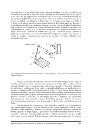 um telescópio, e a sua designação como varredura mecânica é devido à existência no
alinhamento de abertura do telescópio de um espelho plano de berílio inclinado de 45 o, ligado
a um eixo rotor que imprime uma altíssima rotação ou oscilação no sentido transversal ao
deslocamento da plataforma. É esse movimento rotativo ou oscilante do espelho que varre o
terreno em linhas perpendiculares à direção de voo. A radiação que chega ao espelho é
refletida em direção ao telescópio, que a foca no sistema de dispersão e depois aos detectores.
O movimento oscilatório do espelho permite que o scanner meça a radiação refletida de um
lado a outro da faixa do terreno, ao longo da órbita da plataforma. O ângulo de oscilação σ do
espelho plano, de cerca de 5o a 10o, determina a largura da faixa imageada no terreno. Esse
ângulo de oscilação é denominado de FOV (Field of View – campo de visada). Conforme a
plataforma avança, linhas sucessivas são varridas, até compor uma imagem. Esse processo é
similar às imagens produzidas pelo processo de varredura de linhas utilizado pelos
escaneadores de mesa.

espelho rotativo

prisma

FOV
IFOV

grade
dicróica

pixel

Fig. 2.2 Configuração esquemática do mecanismo de imageamento pixel a pixel de um sensor multiespectral de
varredura mecânica.

Para que os sensores multiespectrais possam construir uma imagem pixel a pixel da
superfície do terreno, ao longo de cada linha imageada o espelho rotativo montado a 45o se
detém por frações muito pequenas de tempo (milésimos de segundo) e “enxerga”, pela óptica
do telescópio, a radiância que deixa o pixel na direção definida por um ângulo cônico de
visada β, chamado de IFOV (Instantaneous Field of View). Como β é um ângulo pequeno
(poucos milliradianos), milhares de pixels individuais são observados sucessivamente a cada
incremento de rotação do espelho, ao longo de uma linha de imageamento. Na realidade, esse
processo constitui-se numa taxa de amostragem por área de radiância, que comumente
denominamos de pixel, e que são as células de resolução espacial no terreno. Em resumo,
com os imageadores mecânicos a taxa de amostragem é feita pixel a pixel ao longo de uma
linha.
Esse mecanismo de varredura tem como limitação a reduzida taxa de permanência
para a medição da radiância dos alvos contidos no pixel, o que impossibilita uma alta razão
sinal/ruído. Para compensar a limitação, os sensores imageadores mecânicos operam em
bandas espectrais de ampla largura, o que aumenta a quantidade de energia radiante do alvo,
ajudando a melhorar o sinal em relação ao ruído. O ruído é também um sinal, mas gerado
pelo próprio sensor em virtude do funcionamento elétrico de seus componentes. Os sensores

Introdução ao Processamento de Imagens de Sensoriameto Remoto

37

 