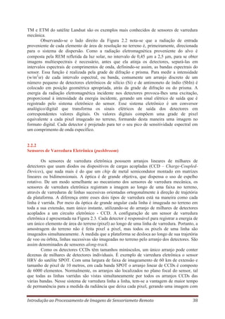 TM e ETM do satélite Landsat são os exemplos mais conhecidos de sensores de varredura
mecânica.
Observando-se o lado direito da Figura 2.2 nota-se que a radiação de entrada
proveniente de cada elemento de área de resolução no terreno é, primeiramente, direcionada
para o sistema de dispersão. Como a radiação eletromagnética proveniente do alvo é
composta pela REM refletida da luz solar, no intervalo de 0,45 m a 2,5 m, para se obter
imagens multiespectrais é necessário, antes que ela atinja os detectores, separá-las em
intervalos espectrais de comprimentos de onda, definindo-se assim, as bandas espectrais do
sensor. Essa função é realizada pela grade de difração e prisma. Para medir a intensidade
(w/m2sr) de cada intervalo espectral, ou banda, comumente um arranjo discreto de um
número pequeno de detectores eletrônicos de silício (Si) e de antimoneto de índio (SbIn) é
colocado em posição geométrica apropriada, atrás da grade de difração ou do prisma. A
energia da radiação eletromagnética incidente nos detectores provoca-lhes uma excitação,
proporcional à intensidade da energia incidente, gerando um sinal elétrico de saída que é
registrado pelo sistema eletrônico do sensor. Esse sistema eletrônico é um conversor
analógico/digital que transforma os sinais elétricos de saída dos detectores em
correspondentes valores digitais. Os valores digitais compõem uma grade de pixel
equivalente a cada pixel imageado no terreno, formando desta maneira uma imagem no
formato digital. Cada detector é projetado para ter o seu pico de sensitividade espectral em
um comprimento de onda específico.

2.2.2
Sensores de Varredura Eletrônica (pushbroom)
Os sensores de varredura eletrônica possuem arranjos lineares de milhares de
detectores que usam diodos ou dispositivos de cargas acopladas (CCD – Charge-CoupledDevices), que nada mais é do que um chip de metal semicondutor montado em matrizes
lineares ou bidimensionais. A óptica é de grande objetiva, que dispensa o uso de espelho
rotativo. De um modo semelhante ao mecanismo dos sensores de varredura mecânica, os
sensores de varredura eletrônica registram a imagem ao longo de uma faixa no terreno,
através de varreduras de linhas sucessivas orientadas ortogonalmente à direção de trajetória
da plataforma. A diferença entre esses dois tipos de varredura está na maneira como cada
linha é varrida. Por meio da óptica de grande angular cada linha é imageada no terreno em
toda a sua extensão, num único instante, utilizando-se do arranjo de milhares de detectores
acoplados a um circuito eletrônico - CCD. A configuração de um sensor de varredura
eletrônica é apresentada na Figura 2.3. Cada detector é responsável para registrar a energia de
um único elemento de área do terreno (pixel) ao longo de uma linha de varredura. Portanto, a
amostragem do terreno não é feita pixel a pixel, mas todos os pixels de uma linha são
imageados simultaneamente. À medida que a plataforma se desloca ao longo de sua trajetória
de voo ou órbita, linhas sucessivas são imageadas no terreno pelo arranjo dos detectores. São
assim denominados de sensores along-track.
Como os detectores CCDs têm tamanhos minúsculos, um único arranjo pode conter
dezenas de milhares de detectores individuais. É exemplo de varredura eletrônica o sensor
HRV do satélite SPOT. Com uma largura de faixa de imageamento de 60 km de extensão e
tamanho de pixel de 10 metros, em cada banda SPOT o arranjo linear de CCDs é composto
de 6000 elementos. Normalmente, os arranjos são localizados no plano focal do sensor, tal
que todas as linhas varridas são vistas simultaneamente por todos os arranjos CCDs das
várias bandas. Nesse sistema de varredura linha a linha, tem-se a vantagem de maior tempo
de permanência para a medida da radiância que deixa cada pixel, gerando uma imagem com
Introdução ao Processamento de Imagens de Sensoriameto Remoto

38

 