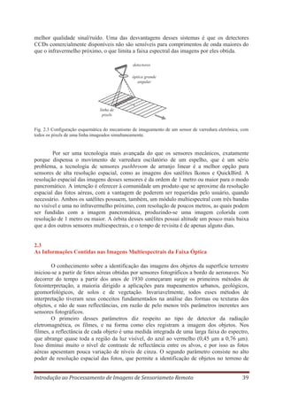 melhor qualidade sinal/ruído. Uma das desvantagens desses sistemas é que os detectores
CCDs comercialmente disponíveis não são sensíveis para comprimentos de onda maiores do
que o infravermelho próximo, o que limita a faixa espectral das imagens por eles obtida.
detectores
óptica grande
angular

linha de
pixels

Fig. 2.3 Configuração esquemática do mecanismo de imageamento de um sensor de varredura eletrônica, com
todos os pixels de uma linha imageados simultaneamente.

Por ser uma tecnologia mais avançada do que os sensores mecânicos, exatamente
porque dispensa o movimento de varredura oscilatório de um espelho, que é um sério
problema, a tecnologia de sensores pushbroom de arranjo linear é a melhor opção para
sensores de alta resolução espacial, como as imagens dos satélites Ikonos e QuickBird. A
resolução espacial das imagens desses sensores é da ordem de 1 metro ou maior para o modo
pancromático. A intenção é oferecer à comunidade um produto que se aproxime da resolução
espacial das fotos aéreas, com a vantagem de poderem ser requeridas pelo usuário, quando
necessário. Ambos os satélites possuem, também, um módulo multiespectral com três bandas
no visível e uma no infravermelho próximo, com resolução de poucos metros, as quais podem
ser fundidas com a imagem pancromática, produzindo-se uma imagem colorida com
resolução de 1 metro ou maior. A órbita desses satélites possui altitude um pouco mais baixa
que a dos outros sensores multiespectrais, e o tempo de revisita é de apenas alguns dias.

2.3
As Informações Contidas nas Imagens Multiespectrais da Faixa Óptica
O conhecimento sobre a identificação das imagens dos objetos da superfície terrestre
iniciou-se a partir de fotos aéreas obtidas por sensores fotográficos a bordo de aeronaves. No
decorrer do tempo a partir dos anos de 1930 começaram surgir os primeiros métodos de
fotointerpretação, a maioria dirigido a aplicações para mapeamentos urbanos, geológicos,
geomorfológicos, de solos e de vegetação. Invariavelmente, todos esses métodos de
interpretação tiveram seus conceitos fundamentados na análise das formas ou texturas dos
objetos, e não de suas reflectâncias, em razão de pelo menos três parâmetros inerentes aos
sensores fotográficos.
O primeiro desses parâmetros diz respeito ao tipo de detector da radiação
eletromagnética, os filmes, e na forma como eles registram a imagem dos objetos. Nos
filmes, a reflectância de cada objeto é uma medida integrada de uma larga faixa do espectro,
que abrange quase toda a região da luz visível, do azul ao vermelho (0,45 m a 0,76 m).
Isso diminui muito o nível de contraste de reflectância entre os alvos, e por isso as fotos
aéreas apesentam pouca variação de níveis de cinza. O segundo parâmetro consiste no alto
poder de resolução espacial das fotos, que permite a identificação de objetos no terreno de
Introdução ao Processamento de Imagens de Sensoriameto Remoto

39

 