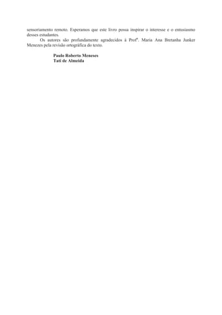 sensoriamento remoto. Esperamos que este livro possa inspirar o interesse e o entusiasmo
desses estudantes.
Os autores são profundamente agradecidos à Profa. Maria Ana Bretanha Junker
Menezes pela revisão ortográfica do texto.
Paulo Roberto Meneses
Tati de Almeida

 
