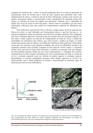 tamanhos até menores que 1 metro. O terceiro parâmetro deve-se ao tipo de geometria do
recobrimento aéreo do terreno que é feito de uma maneira que possibilita uma visão
tridimensional do relevo, a partir de um par de fotos sobrepostas, usando como recurso um
simples instrumento óptico, o estereoscópio. Como consequência da conjunção desses três
fatores, os atributos da forma dos objetos são destacados, enquanto que a capacidade de
análise dos níveis de cinza de uma foto preto e branco torna-se secundária, por não trazer
informações suficientes para uma análise do comportamento espectral da reflectância dos
objetos.
Essa deficiência espectral das fotos é devida à ampla largura da faixa espectral dos
filmes do visível, os mais utilizados em levantamentos aéreos, o que faz com que os os
sensores fotográficos sejam classificados como de baixa resolução espectral. Para compensar
essa baixa resolução espectral é necessário que eles tenham uma alta resolução espacial. Na
foto aérea o filme registra, no intervalo de comprimentos de onda do visível, a média das
intensidades de reflectância dos objetos, que como mostra o gráfico da Figura 2.4 pode
resultar para muitos tipos de objetos, em médias de reflectância muito próximas. Nesta figura
vemos que isso contraria o que mostram os padrões das curvas de reflectância da água e da
vegetação, tomados como exemplo. Enquanto na foto aérea do visível a água e a vegetação
seriam vistas com tons de cinza muito próximos, o contrário se consegue com uma imagem
do infravermelho próximo obtida por um sensor multiespectral. A vantagem dos sensores
multiespectrais de obter imagens simultâneas em vários comprimentos de onda, é a forma de
se ter a resolução espectral como um atributo de análise superior à resolução espacial.
Normalmente, os sensores imageadores possuem várias bandas espectrais no visível e no
infravermelho, com o nítido propósito de facilitar a discriminação de diferentes tipos de
materiais por meio de suas reflectâncias.

Foto Aérea na região do visível

Imagem na região do infravermelho próximo

Fig. 2.4 As reflectâncias médias da água e da vegetação são muito próximas na região do visível dificultando as
suas discriminação nas fotos aéreas do visível, enquanto facilmente são discrimandas na imagem do
infravermelho próximo de um sensor multiespectral (imagem da região amazônica).

Introdução ao Processamento de Imagens de Sensoriameto Remoto

40

 