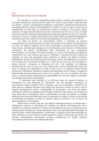 2.3.1
Interação da Luz Solar com os Materiais
Por princípio, os sensores imageadores podem medir a radiação eletromagnética em
um amplo intervalo de comprimentos de ondas, do visível às micro-ondas. Como discutido
no capítulo 1, devido a considerações tecnológicas e opacidade e espalhamento da atmosfera,
uma grande parte do espectro eletromagnético é excluída. Isso faz com que os intervalos de
comprimentos de onda úteis ao sensoriamento remoto se limitam a três grandes regiões
espectrais: 1) região espectral óptica da luz solar, no intervalo de 0,45 μm a 2,5 μm; 2) região
espectral do termal da radiação eletromagnética emitida pela superfície da Terra, no intervalo
de 8,0 μm a 14,0 μm; 3) região espectral das micro-ondas (radar) da radiação eletromagnética
emitida por uma fonte artificial no intervalo de comprimento de onda de 3,0 cm a 100 cm.
Ao longo da história do sensoriamento remoto a concepção de sensores
multiespectrais tem valorizado mais os sensores que operam na faixa óptica de reflectância da
luz solar. No intervalo espectral da luz solar a quantidade de energia do fluxo radiante é
muito intensa, suficiente para interagir ao nível microscópico com os átomos e moléculas dos
constituintes da matéria, possibilitando obter informações de suas composições
físico/químicas. Um exemplo é mostrado na Figura 2.5, onde as duas imagens em diferentes
comprimentos de onda mostram que para se identificar a presença de pivôs centrais de
irrigação, em uma área agricultada, basta identificar os objetos com formas circulares,
independente, de qual seja a banda espectral da imagem. Porém, para identificar se na área do
pivô central existe uma cultura presente ou se a área do pivô está com solo descoberto, é
preciso analisar e comparar as refletâncias do solo e da vegetação, em diferentes
comprimentos de onda, ou seja, nas várias imagens que o sensor multiespectral capta. Por
haver no mínimo um comprimento de onda no qual o solo e a vegetação exibem notável
diferença de reflectância, facilmente a solução será encontrada. Nesse exemplo, a imagem do
infravermelho próximo bastaria para resolver esta questão. Por isso, ao contrário das fotos
aéreas, a análise baseada simplesmente nas propriedades da forma dos objetos é secundária
no sensoriamento remoto multiespectral.
É exatamente essa condição de os diferentes tipos de materiais poderem se
distinguidos por suas diferenças de reflectância, uma das principais motivações do
sensoriamento remoto moderno. Para os geólogos, que são acostumados a identificar nas
fotos aéreas as unidades litológicas pela análise dos elementos texturais do relevo, com as
imagens multiespectrais, têm-se a oportunidade de acrescentar a essa forma de análise,
informações referentes à composição das litologias. Podemos então resumir, que enquanto as
fotos aéreas dão as informações sobre as propriedades da forma dos objetos, as imagens
multiespectrais oferecem informações sobre a composição dos objetos. Devido ao fraco poder
de penetração da radiação no corpo do material, apenas os primeiros 10 a 50 micros de
espessura podem ser investigados.
Dentro desse contexto, para que uma imagem multiespectral possa ser interpretada, é
fundamental conhecer os mecanismos de interação da radiação eletromagnética com a
superfície dos materiais terrestres. É através do entendimento de como se processam esses
mecanismos de interação que se pode determinar como e com qual intensidade cada objeto ou
material reflete a onda eletromagnética. Sendo assim, o interprete deverá estar habilitado em
saber identificar em qual banda ou bandas espectrais contém a informação que deseja. Os
sensores multiespectrais normalmente possuem configurações de bandas espectrais
selecionadas para interesses em múltiplas aplicações.

Introdução ao Processamento de Imagens de Sensoriameto Remoto

41

 