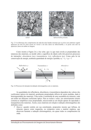 visível

infravermelho próximo

Fig. 2.5 As diferenças dos comprimentos de onda das duas bandas mostram que os pivôs com cobertura vegetal
aparecem em tons de cinza escuro no visível e em tons claros no infravermelho, e os pivôs com solo nu
aparecem claros em ambas as imagens.

Como mostra a Figura 2.6, a luz solar, que é a que mais revela as propriedades das
naturezas dos materiais, ao incidir sobre a superfície do objeto sofre três possíveis processos
de interações: absortância ( λ); transmitância; ( λ); reflectância ( λ). Como pela lei de
conservação de energia, nenhuma quantidade de energia é perdida, λ + λ + ρλ = 1

Reflectância ρ

Transmitância τ
meio 1

1

1

>

Absorção
2

meio dois

2

Fig. 2.6 Processos de interação da radiação eletromagnética com os materiais.

As quantidades de reflectância, absortância e transmitância dependem dos valores dos
coeficientes ópticos do material, geralmente propriedades difíceis de serem medidas, dado à
heterogeneidade dos materiais. Uma rocha é constituída de uma assembléia de minerais, cada
um tendo um diferente coeficiente óptico. Para as rochas e solos, em sensoriamento remoto
costuma-se simplificar essas propriedades, descrevendo-as em função apenas da opacidade e
transparência dos materiais. Assim, esses materiais em relação à radiação eletromagnética são
definidos como:
Opacos: quando contém em sua constituição, proporções mesmo que ínfimas, de
minerais opacos como magnetita, ou compostos como a matéria orgânica, que
absorvem bastante a radiação eletromagnética, em quase todos os comprimentos de
onda.

Introdução ao Processamento de Imagens de Sensoriameto Remoto

42

 
