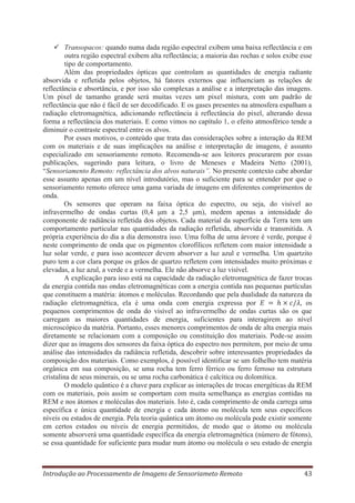 Transopacos: quando numa dada região espectral exibem uma baixa reflectância e em
outra região espectral exibem alta reflectância; a maioria das rochas e solos exibe esse
tipo de comportamento.
Além das propriedades ópticas que controlam as quantidades de energia radiante
absorvida e refletida pelos objetos, há fatores externos que influenciam as relações de
reflectância e absortância, e por isso são complexas a análise e a interpretação das imagens.
Um pixel de tamanho grande será muitas vezes um pixel mistura, com um padrão de
reflectância que não é fácil de ser decodificado. E os gases presentes na atmosfera espalham a
radiação eletromagnética, adicionando reflectância à reflectância do pixel, alterando dessa
forma a reflectância dos materiais. E como vimos no capítulo 1, o efeito atmosférico tende a
diminuir o contraste espectral entre os alvos.
Por esses motivos, o conteúdo que trata das considerações sobre a interação da REM
com os materiais e de suas implicações na análise e interpretação de imagens, é assunto
especializado em sensoriamento remoto. Recomenda-se aos leitores procurarem por essas
publicações, sugerindo para leitura, o livro de Meneses e Madeira Netto (2001),
“Sensoriamento Remoto: reflectância dos alvos naturais”. No presente contexto cabe abordar
esse assunto apenas em um nível introdutório, mas o suficiente para se entender por que o
sensoriamento remoto oferece uma gama variada de imagens em diferentes comprimentos de
onda.
Os sensores que operam na faixa óptica do espectro, ou seja, do visível ao
infravermelho de ondas curtas (0,4 μm a 2,5 μm), medem apenas a intensidade do
componente de radiância refletida dos objetos. Cada material da superfície da Terra tem um
comportamento particular nas quantidades da radiação refletida, absorvida e transmitida. A
própria experiência do dia a dia demonstra isso. Uma folha de uma árvore é verde, porque é
neste comprimento de onda que os pigmentos clorofílicos refletem com maior intensidade a
luz solar verde, e para isso acontecer devem absorver a luz azul e vermelha. Um quartzito
puro tem a cor clara porque os grãos de quartzo refletem com intensidades muito próximas e
elevadas, a luz azul, a verde e a vermelha. Ele não absorve a luz visível.
A explicação para isso está na capacidade da radiação eletromagnética de fazer trocas
da energia contida nas ondas eletromagnéticas com a energia contida nas pequenas partículas
que constituem a matéria: átomos e moléculas. Recordando que pela dualidade da natureza da
radiação eletromagnética, ela é uma onda com energia expressa por
os
pequenos comprimentos de onda do visível ao infravermelho de ondas curtas são os que
carregam as maiores quantidades de energia, suficientes para interagirem ao nível
microscópico da matéria. Portanto, esses menores comprimentos de onda de alta energia mais
diretamente se relacionam com a composição ou constituição dos materiais. Pode-se assim
dizer que as imagens dos sensores da faixa óptica do espectro nos permitem, por meio de uma
análise das intensidades da radiância refletida, descobrir sobre interessantes propriedades da
composição dos materiais. Como exemplos, é possível identificar se um folhelho tem matéria
orgânica em sua composição, se uma rocha tem ferro férrico ou ferro ferroso na estrutura
cristalina de seus minerais, ou se uma rocha carbonática é calcítica ou dolomítica.
O modelo quântico é a chave para explicar as interações de trocas energéticas da REM
com os materiais, pois assim se comportam com muita semelhança as energias contidas na
REM e nos átomos e moléculas dos materiais. Isto é, cada comprimento de onda carrega uma
específica e única quantidade de energia e cada átomo ou molécula tem seus específicos
níveis ou estados de energia. Pela teoria quântica um átomo ou molécula pode existir somente
em certos estados ou níveis de energia permitidos, de modo que o átomo ou molécula
somente absorverá uma quantidade específica da energia eletromagnética (número de fótons),
se essa quantidade for suficiente para mudar num átomo ou molécula o seu estado de energia

Introdução ao Processamento de Imagens de Sensoriameto Remoto

43

 