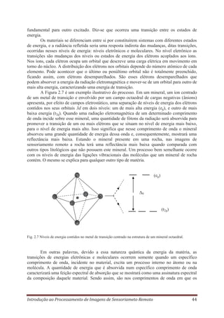 fundamental para outro excitado. Diz-se que ocorreu uma transição entre os estados de
energia.
Os materiais se diferenciam entre si por constituírem sistemas com diferentes estados
de energia, e a radiância refletida seria uma resposta indireta das mudanças, ditas transições,
ocorridas nesses níveis de energia: níveis eletrônicos e moleculares. No nível eletrônico as
transições são mudanças dos níveis ou estados de energia dos elétrons acoplados aos íons.
Nos íons, cada elétron ocupa um orbital que descreve uma carga elétrica em movimento em
torno do núcleo. A distribuição dos elétrons nos orbitais depende do número atômico de cada
elemento. Pode acontecer que o último ou penúltimo orbital não é totalmente preenchido,
ficando assim, com elétrons desemparelhados. São esses elétrons desemparelhados que
podem absorver a energia da radiação eletromagnética e mover-se de um orbital para outro de
mais alta energia, caracterizando uma energia de transição.
A Figura 2.7 é um exemplo ilustrativo do processo. Em um mineral, um íon centrado
de um metal de transição e envolvido por um campo octaedral de cargas negativas (ânions)
apresenta, por efeito de campos eletrostático, uma separação de níveis de energia dos elétrons
contidos nos seus orbitais 3d em dois níveis: um de mais alta energia (eg), e outro de mais
baixa energia (t2g). Quando uma radiação eletromagnética de um determinado comprimento
de onda incide sobre esse mineral, uma quantidade de fótons da radiação será absorvida para
promover a transição de um ou mais elétrons que se situam no nível de energia mais baixo,
para o nível de energia mais alto. Isso significa que nesse comprimento de onda o mineral
absorveu uma grande quantidade de energia dessa onda e, consequentemente, mostrará uma
reflectância mais baixa. Estando o mineral presente em uma rocha, nas imagens de
sensoriamento remoto a rocha terá uma reflectância mais baixa quando comparada com
outros tipos litológicos que não possuem este mineral. Um processo bem semelhante ocorre
com os níveis de energia das ligações vibracionais das moléculas que um mineral de rocha
contém. O mesmo se explica para qualquer outro tipo de matéria.
(eg)

Δ0

(t2g)

Fig. 2.7 Níveis de energia contidos no metal de transição centrado na estrutura de um mineral octaedral.

Em outras palavras, devido a essa natureza quântica da energia da matéria, as
transições de energias eletrônicas e moleculares ocorrem somente quando um específico
comprimento de onda, incidente no material, excita um processo interno no átomo ou na
molécula. A quantidade de energia que é absorvida num específico comprimento de onda
caracterizará uma feição espectral de absorção que se mostrará como uma assinatura espectral
da composição daquele material. Sendo assim, são nos comprimentos de onda em que os

Introdução ao Processamento de Imagens de Sensoriameto Remoto

44

 