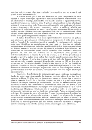 materiais mais fortemente absorvem a radiação eletromagnética, que um sensor deverá
possuir as suas bandas espectrais.
A maneira prática que se tem para identificar em quais comprimentos de onda
ocorrem as feições de absorção, é por meio de medições dos espectros de reflectância, feitas
em laboratórios ou no campo. Para se obter essas medidas usam-se os espectrorradiômetros,
que são instrumentos que plotam na forma de gráficos, a intensidade da energia refletida por
unidade de comprimento de onda. Os espectrorradiômetros têm uma função equivalente aos
sensores imageadores. Os sensores imageadores medem a radiância refletida por
comprimento de onda (bandas de um sensor) e configuram a imagem dos objetos em níveis
de cinza, onde os valores de cinza claros representam alvos com alta reflectância e os valores
de cinza escuros representam alvos com baixa reflectância. Os espectrorradiômetros fazem a
mesma coisa, apenas não geram uma imagem de saída.
A medida de reflectância obtida pelos espectrorradiômetros é mostrada em gráficos
que relacionam a porcentagem da reflectância com o comprimento de onda, como as que
estão na Figura 2.8, dos materiais rocha, solo e vegetação. As estreitas depressões indicadas
pelas setas identificam os comprimentos de onda onde as absorções da radiação
eletromagnética pelos átomos e moléculas, possibilitam identificar alguns dos constituintes
do material. Observe a notável variação do padrão de reflectância desses materiais. Ao
especialista em sensoriamento remoto cabe-lhe determinar quais elementos e moléculas
presentes em cada um dos materiais são os responsáveis pelos padrões da
reflectância/absortância. A largura da feição de absorção, a sua forma, profundidade e
posição no espectro, ajudam nessa análise. Por exemplo, quando ocorrem duas absorções
centradas em 1,4 μm e 1,9 μm há água presente na estrutura molecular do material, qualquer
que seja ele, solo, vegetação ou mineral. Uma absorção centrada em 2,27 μm determina a
presença do íon CO3 do mineral calcita. Na vegetação a absorção em 0,65 μm é devida ao
pigmento clorofítico e a absorção em 0,95 μm no solo é devida à presença de óxido de ferro.
Sendo assim, um sensor será ideal para diagnosticar e identificar esses três tipos de materiais,
quando as bandas estiverem posicionadas, coincidentemente, com essas feições de absorção
desses materiais.
Os espectros de reflectância são fundamentais para guiar o intérprete na seleção das
bandas do sensor para a interpretação das imagens. Um jeito prático de se fazer isso é
mostrado na Figura 2.9. Com base em alguns conhecimentos prévios da área, o interprete
plota os espectros de reflectância dos alvos existentes na área, e as posições das bandas
espectrais das imagens do sensor que estiver usando. Com isso, ele poderá determinar quais
as bandas do sensor têm a capacidade de discriminar os alvos, que é na prática, o que
interessa em sensoriamento remoto. No exemplo, pode-se ver que as bandas 1 e 2 do visível
mostram pouca diferença de reflectância entre a vegetação, o xisto e o solo orgânico, e,
portanto, não é considerada uma boa banda para interpretação. Apenas a rocha carbonática
poderia ser diferenciada dos outros três materiais. A banda 3 no comprimento de onda da luz
vermelha, a banda 4 no infravermelho próximo, e a banda 5 no infravermelho de ondas
curtas, mostram ser as melhores bandas. A banda 5 leva vantagem em relação às bandas 3 e 4
porque os níveis de reflectância são maiores, o que resulta na imagem em tons de cinzas mais
claros que são melhores percebidos pelo olho humano. Com essas três bandas o interprete
constrói uma composição colorida, reunindo em uma única imagem toda a informação.

Introdução ao Processamento de Imagens de Sensoriameto Remoto

45

 