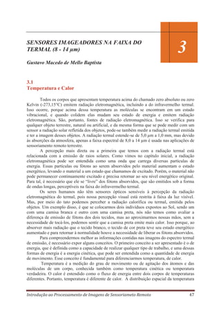 SENSORES IMAGEADORES NA FAIXA DO
TERMAL (8 - 14 μm)

3

Gustavo Macedo de Mello Baptista

3.1
Temperatura e Calor
Todos os corpos que apresentam temperatura acima do chamado zero absoluto ou zero
Kelvin (-273,15°C) emitem radiação eletromagnética, incluindo a do infravermelho termal.
Isso ocorre, porque acima dessa temperatura as moléculas se encontram em um estado
vibracional, e quando colidem elas mudam seu estado de energia e emitem radiação
eletromagnética. São, portanto, fontes de radiação eletromagnética. Isso se verifica para
qualquer objeto terrestre, natural ou artificial, e da mesma forma que se pode medir com um
sensor a radiação solar refletida dos objetos, pode-se também medir a radiação termal emitida
e ter a imagem desses objetos. A radiação termal estende-se de 5,0 μm a 1,0 mm, mas devido
às absorções da atmosfera, apenas a faixa espectral de 8,0 a 14 μm é usada nas aplicações de
sensoriamento remoto terrestre.
A percepção mais direta ou a primeira que temos com a radiação termal está
relacionada com a emissão de raios solares. Como vimos no capítulo inicial, a radiação
eletromagnética pode ser entendida como uma onda que carrega diversas partículas de
energia. Essas partículas ou fótons ao serem absorvidos pelo material aumentam o estado
energético, levando o material a um estado que chamamos de excitado. Porém, o material não
pode permanecer continuamente excitado e precisa retornar ao seu nível energético original.
Para tal, é necessário que ele se “livre” dos fótons absorvidos, que são emitidos sob a forma
de ondas longas, perceptíveis na faixa do infravermelho termal.
Os seres humanos não têm sensores ópticos sensíveis à percepção da radiação
eletromagnética do termal, pois nossa percepção visual está restrita à faixa da luz visível.
Mas, por meio do tato podemos perceber a radiação calorífica ou termal, emitida pelos
objetos. Um exemplo disso, é que se colocarmos dois indivíduos expostos ao Sol, sendo um
com uma camisa branca e outro com uma camisa preta, nós não temos como avaliar a
diferença de emissão de fótons dos dois tecidos, mas ao aproximarmos nossas mãos, sem a
necessidade de tocá-los, podemos sentir que a camisa preta emite mais calor. Isso porque, ao
absorver mais radiação que o tecido branco, o tecido de cor preta teve seu estado energético
aumentado e para retornar à normalidade houve a necessidade de liberar os fótons absorvidos.
Para compreendermos melhor as informações contidas nas imagens do espectro termal
de emissão, é necessário expor alguns conceitos. O primeiro conceito a ser apresentado é o de
energia, que é definida como a capacidade de realizar qualquer tipo de trabalho, e uma dessas
formas de energia é a energia cinética, que pode ser entendida como a quantidade de energia
de movimento. Esse conceito é fundamental para diferenciarmos temperatura, de calor.
Temperatura é a medição do grau de movimento ou de agitação dos átomos e das
moléculas de um corpo, conhecida também como temperatura cinética ou temperatura
verdadeira. O calor é entendido como o fluxo de energia entre dois corpos de temperaturas
diferentes. Portanto, temperatura é diferente de calor. A distribuição espacial da temperatura
Introdução ao Processamento de Imagens de Sensoriameto Remoto

47

 