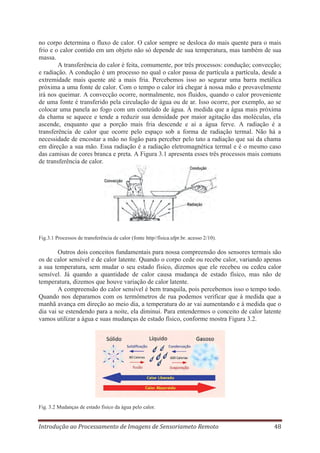 no corpo determina o fluxo de calor. O calor sempre se desloca do mais quente para o mais
frio e o calor contido em um objeto não só depende de sua temperatura, mas também de sua
massa.
A transferência do calor é feita, comumente, por três processos: condução; convecção;
e radiação. A condução é um processo no qual o calor passa de partícula a partícula, desde a
extremidade mais quente até a mais fria. Percebemos isso ao segurar uma barra metálica
próxima a uma fonte de calor. Com o tempo o calor irá chegar à nossa mão e provavelmente
irá nos queimar. A convecção ocorre, normalmente, nos fluidos, quando o calor proveniente
de uma fonte é transferido pela circulação de água ou de ar. Isso ocorre, por exemplo, ao se
colocar uma panela ao fogo com um conteúdo de água. À medida que a água mais próxima
da chama se aquece e tende a reduzir sua densidade por maior agitação das moléculas, ela
ascende, enquanto que a porção mais fria descende e ai a água ferve. A radiação é a
transferência de calor que ocorre pelo espaço sob a forma de radiação termal. Não há a
necessidade de encostar a mão no fogão para perceber pelo tato a radiação que sai da chama
em direção a sua mão. Essa radiação é a radiação eletromagnética termal e é o mesmo caso
das camisas de cores branca e preta. A Figura 3.1 apresenta esses três processos mais comuns
de transferência de calor.

Fig.3.1 Processos de transferência de calor (fonte http//física.ufpr.br. acesso 2/10).

Outros dois conceitos fundamentais para nossa compreensão dos sensores termais são
os de calor sensível e de calor latente. Quando o corpo cede ou recebe calor, variando apenas
a sua temperatura, sem mudar o seu estado físico, dizemos que ele recebeu ou cedeu calor
sensível. Já quando a quantidade de calor causa mudança de estado físico, mas não de
temperatura, dizemos que houve variação de calor latente.
A compreensão do calor sensível é bem tranquila, pois percebemos isso o tempo todo.
Quando nos deparamos com os termômetros de rua podemos verificar que à medida que a
manhã avança em direção ao meio dia, a temperatura do ar vai aumentando e à medida que o
dia vai se estendendo para a noite, ela diminui. Para entendermos o conceito de calor latente
vamos utilizar a água e suas mudanças de estado físico, conforme mostra Figura 3.2.

Fig. 3.2 Mudanças de estado físico da água pelo calor.

Introdução ao Processamento de Imagens de Sensoriameto Remoto

48

 