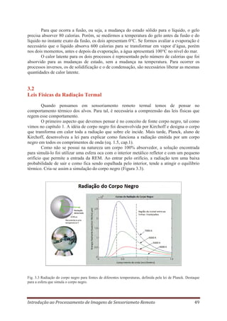 Para que ocorra a fusão, ou seja, a mudança do estado sólido para o líquido, o gelo
precisa absorver 80 calorias. Porém, se medirmos a temperatura do gelo antes da fusão e do
líquido no instante exato da fusão, os dois apresentam 0°C. Se formos avaliar a evaporação é
necessário que o líquido absorva 600 calorias para se transformar em vapor d’água, porém
nos dois momentos, antes e depois da evaporação, a água apresentará 100°C no nível do mar.
O calor latente para os dois processos é representado pelo número de calorias que foi
absorvido para as mudanças de estado, sem a mudança na temperatura. Para ocorrer os
processos inversos, os de solidificação e o de condensação, são necessários liberar as mesmas
quantidades de calor latente.

3.2
Leis Físicas da Radiação Termal
Quando pensamos em sensoriamento remoto termal temos de pensar no
comportamento térmico dos alvos. Para tal, é necessária a compreensão das leis físicas que
regem esse comportamento.
O primeiro aspecto que devemos pensar é no conceito de fonte corpo negro, tal como
vimos no capítulo 1. A idéia de corpo negro foi desenvolvida por Kirchoff e designa o corpo
que transforma em calor toda a radiação que sobre ele incide. Mais tarde, Planck, aluno de
Kirchoff, desenvolveu a lei para explicar como funciona a radiação emitida por um corpo
negro em todos os comprimentos de onda (eq. 1.5, cap.1).
Como não se possui na natureza um corpo 100% absorvedor, a solução encontrada
para simulá-lo foi utilizar uma esfera oca com o interior metálico refletor e com um pequeno
orifício que permite a entrada da REM. Ao entrar pelo orifício, a radiação tem uma baixa
probabilidade de sair e como fica sendo espalhada pelo interior, tende a atingir o equilíbrio
térmico. Cria-se assim a simulação do corpo negro (Figura 3.3).

Fig. 3.3 Radiação do corpo negro para fontes de diferentes temperaturas, definida pela lei de Planck. Destaque
para a esfera que simula o corpo negro.

Introdução ao Processamento de Imagens de Sensoriameto Remoto

49

 