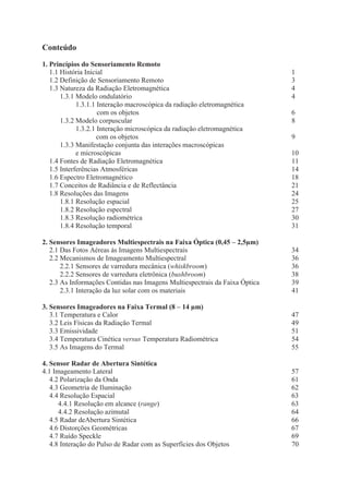 Conteúdo
1. Princípios do Sensoriamento Remoto
1.1 História Inicial
1.2 Definição de Sensoriamento Remoto
1.3 Natureza da Radiação Eletromagnética
1.3.1 Modelo ondulatório
1.3.1.1 Interação macroscópica da radiação eletromagnética
com os objetos
1.3.2 Modelo corpuscular
1.3.2.1 Interação microscópica da radiação eletromagnética
com os objetos
1.3.3 Manifestação conjunta das interações macroscópicas
e microscópicas
1.4 Fontes de Radiação Eletromagnética
1.5 Interferências Atmosféricas
1.6 Espectro Eletromagnético
1.7 Conceitos de Radiância e de Reflectância
1.8 Resoluções das Imagens
1.8.1 Resolução espacial
1.8.2 Resolução espectral
1.8.3 Resolução radiométrica
1.8.4 Resolução temporal

10
11
14
18
21
24
25
27
30
31

2. Sensores Imageadores Multiespectrais na Faixa Óptica (0,45 – 2,5μm)
2.1 Das Fotos Aéreas às Imagens Multiespectrais
2.2 Mecanismos de Imageamento Multiespectral
2.2.1 Sensores de varredura mecânica (whiskbroom)
2.2.2 Sensores de varredura eletrônica (bushbroom)
2.3 As Informações Contidas nas Imagens Multiespectrais da Faixa Óptica
2.3.1 Interação da luz solar com os materiais

34
36
36
38
39
41

3. Sensores Imageadores na Faixa Termal (8 – 14 μm)
3.1 Temperatura e Calor
3.2 Leis Físicas da Radiação Termal
3.3 Emissividade
3.4 Temperatura Cinética versus Temperatura Radiométrica
3.5 As Imagens do Termal

47
49
51
54
55

4. Sensor Radar de Abertura Sintética
4.1 Imageamento Lateral
4.2 Polarização da Onda
4.3 Geometria de Iluminação
4.4 Resolução Espacial
4.4.1 Resolução em alcance (range)
4.4.2 Resolução azimutal
4.5 Radar deAbertura Sintética
4.6 Distorções Geométricas
4.7 Ruído Speckle
4.8 Interação do Pulso de Radar com as Superfícies dos Objetos

57
61
62
63
63
64
66
67
69
70

1
3
4
4
6
8
9

 