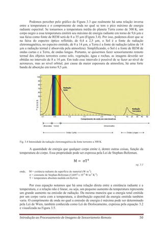 Podemos perceber pelo gráfico da Figura 3.3 que realmente há uma relação inversa
entre a temperatura e o comprimento de onda no qual se tem o pico máximo de energia
radiante espectral. Se tomarmos a temperatura média do planeta Terra como de 300 K, um
corpo negro a essa temperatura emitirá seu máximo de energia radiante em torno de 9,6 μm e
sua faixa como fonte de REM será de 8 a 35 μm (Figura 3.4). Por isso, podemos dizer que se
na faixa do espectro óptico refletido, de 0,4 a 2,5 μm, o Sol é a fonte de radiação
eletromagnética, no espectro emitido, de 8 a 14 μm, a Terra é a fonte de radiação (além de 14
μm a radiação termal é absorvida pela atmosfera). Simplificando, o Sol é a fonte de REM de
ondas curtas e a Terra, de ondas longas. Portanto, se quisermos fazer sensoriamento remoto
termal dos objetos terrestres como solo, vegetação, água e rochas, as imagens deverão ser
obtidas no intervalo de 8 a 14 μm. Em todo esse intervalo é possível de se fazer ao nível de
aeronaves, mas ao nível orbital, por causa da maior espessura da atmosfera, há uma forte
banda de absorção em torno 9,5 μm.

Fig. 3.4 Intensidade da radiação eletromagnética da fonte terrestre a 300 K.

A quantidade de energia que qualquer corpo emite é, dentre outras coisas, função da
temperatura do corpo. Essa propriedade pode ser expressa pela Lei de Stephan-Boltzman.

eq. 3.1
onde,

M = exitância radiante da superfície do material (W m-2)
= constante de Stephan-Boltzman (5,6697 x 10-8 W m-2 K-4)
T = temperatura absoluta medida em Kelvin

Por essa equação notamos que há uma relação direta entre a emitância radiante e a
temperatura, e a relação não é linear, ou seja, um pequeno aumento da temperatura representa
um grande aumento na emissão de radiação. Da mesma maneira que a energia total emitida
por um corpo varia com a temperatura, a distribuição espectral da energia emitida também
varia. O comprimento de onda no qual a emissão de energia é máxima pode ser determinado
pela Lei de Wien, também conhecida como Lei do Deslocamento, expressa pela equação 3.2
e visualizada na Figura 3.5.
Introdução ao Processamento de Imagens de Sensoriameto Remoto

50

 