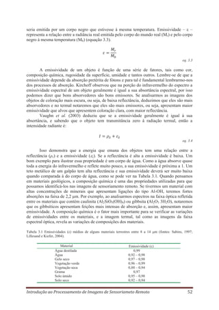 seria emitida por um corpo negro que estivesse à mesma temperatura. Emissividade – –
representa a relação entre a radiância real emitida pelo corpo do mundo real (Mr) e pelo corpo
negro à mesma temperatura (Mb) (equação 3.3).

eq. 3.3

A emissividade de um objeto é função de uma série de fatores, tais como cor,
composição química, rugosidade da superfície, umidade e tantos outros. Lembre-se de que a
emissividade depende da absorção pretérita de fótons e para tal é fundamental lembrarmo-nos
dos processos de absorção. Kirchoff observou que na porção do infravermelho do espectro a
emissividade espectral de um objeto geralmente é igual a sua absortância espectral, por isso
podemos dizer que bons absorvedores são bons emissores. Se analisarmos as imagens dos
objetos de coloração mais escura, ou seja, de baixa reflectância, deduzimos que eles são mais
absorvedores e no termal notaremos que eles são mais emissores, ou seja, apresentam maior
emissividade que alvos que apresentem coloração clara, com maior reflectância.
Vaughn et al. (2003) deduziu que se a emissividade geralmente é igual à sua
absortância, e sabendo que o objeto tem transmitância zero à radiação termal, então a
intensidade radiante é:

eq. 3.4

Isso demonstra que a energia que emana dos objetos tem uma relação entre a
reflectância (ρλ) e a emissividade ( λ). Se a reflectância é alta a emissividade é baixa. Um
bom exemplo para ilustrar essa propriedade é um corpo de água. Como a água absorve quase
toda a energia do infravermelho e reflete muito pouco, a sua emissividade é próxima a 1. Um
teto metálico de um galpão tem alta reflectância e sua emissividade deverá ser muito baixa
quando comparada à do corpo de água, como se pode ver na Tabela 3.1. Quando pensamos
em materiais geológicos, a composição química é uma das propriedades utilizadas para que
possamos identificá-los nas imagens de sensoriamento remoto. Se tivermos um material com
altas concentrações de minerais que apresentam ligações do tipo Al-OH, teremos fortes
absorções na faixa de 2,2 μm. Por exemplo, ao analisarmos espectros na faixa óptica refletida
entre os materiais que contém caulinita (Al2SiO5(OH)4) ou gibbsita (Al2O3 3H2O), notaremos
que os gibbsíticos apresentam feições mais intensas de absorção e, assim, apresentam maior
emissividade. A composição química é o fator mais importante para se verificar as variações
de emissividades entre os materiais, e a imagem termal, tal como as imagens da faixa
espectral óptica, revela as variações de composições dos materiais.
Tabela 3.1 Emissividades ( ) médias de alguns materiais terrestres entre 8 a 14
Lillesand e Kiefer, 2004).
Material
Água destilada
Água
Gelo seco
Vegetação verde
Vegetação seca
Grama
Solo úmido
Solo seco

m (fontes: Sabins, 1997;

Emissividade ( )
0,99
0,92 – 0,98
0,97 – 0,98
0,96 – 0,99
0,88 – 0,94
0,97
0,95 – 0,98
0,92 – 0,94

Introdução ao Processamento de Imagens de Sensoriameto Remoto

52

 