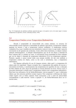 água

6 7

8 9 10 11 12 13 14μm

Energia radiante W /cm2 μm

Energia radiante W /cm2 μm

Corpo negro

Corpo negro

quartzo

6 7 8 9 10 11 12 13 14 μm

Fig. 3.6 Comparação da emitância radiante espectral da água e do quartzo com a do corpo negro à mesma
temperatura de superfície. (Fonte: Lillesand e Kiefer, 1994).

3.4
Temperatura Cinética versus Temperatura Radiométrica
Devido à propriedade de emissividade dos corpos naturais, os sensores do
infravermelho termal registram a intensidade da radiação equivalente à temperatura radiante
aparente do terreno, e não a temperatura cinética verdadeira. A temperatura cinética
verdadeira (Tkin), que é medida com um termômetro, como já vimos é a que mede o grau de
movimento ou de agitação das moléculas. Como efeito desse fenômeno, os objetos emitem
radiação eletromagnética. A radiação eletromagnética que sai de um objeto é chamada de
fluxo radiante ( ) e é medida em watts. A concentração dessa quantidade de fluxo radiante
que sai do objeto é chamada de temperatura radiomérica (Trad) ou temperatura aparente.
Portanto, quando o sensor termal mede essa energia emitida, ele não está medindo a
temperatura cinética do objeto, como se faz com o termômetro, mas a temperatura
radiométrica.
Em algumas aplicações de uso de imagens termais, saber qual é a temperatura do
objeto pode ser importante. Alguns exemplos são o mapeamento dos padrões de nuvens e
movimentos de frentes, o monitoramento das temperaturas da superfície do mar, a detecção
de ilhas urbanas de calor, focos de queimada ou mesmo derrames de lavas. Nesses casos, é
necessário determinar a relação entre a temperatura cinética com a temperatura radiométrica.
Para fazer isso utilizamos a lei de Stefan-Boltzmann, vista na equação 3.1, que é válida para
objetos que são emissores perfeitos (corpos negros). Para compensar a diferença das fontes
corpos negros com as fontes naturais, basta acrescentar a ela o valor de emissividade
correspondente a cada material. Assim a equação 3.1, de Stefan-Boltzmann deve ser reescrita como,
eq. 3.5

e combinando a equação 3.1 com a equação 3.5 temos que,

eq. 3.6

e assim,
eq. 3.7

Introdução ao Processamento de Imagens de Sensoriameto Remoto

54

 