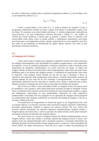 de onde se obtém que a relação entre a medida da temperatura radiante Trad de um objeto com
a sua temperatura cinética Tkin é

eq. 3.8

Como a emissividade varia entre 0 a <1, pode-se deduzir da equação 3.8 que a
temperatura radiométrica medida no sensor sempre será inferior à temperatura cinética real
do objeto. Os materiais com emissividades próximas a 1 exibem temperaturas radiométricas
mais próximas a de suas temperaturas cinéticas. Revendo a Tabela 3.1, isso melhor se
verifica nas rochas basálticas e menos para os granitos e dunitos. Para os materiais com
emissividade muito baixa, como os metais polidos, a temperatura radiométrica será muito
mais baixa que a sua temperatura cinética, dando a impressão de ser uma superfície mais fria.
Isso pode ser um problema na identificação de alguns objetos urbanos, tais como os que
apresentam coberturas metálicas.

3.5
As Imagens do Termal
Como vimos todos os objetos que compõem a superfície terrestre são fontes emissoras
de radiação eletromagnética com intensidades de emitância proporcionais à sua temperatura
de superfície. Como as condições ambientais e climáticas interferem a todo o momento nessa
temperatura de superfície, modificando-a em curtos intervalos de tempo, os dados das
imagens obtidas na faixa do termal podem variar temporalmente. Outro fator que pode trazer
problemas para o uso prático das imagens termais é a influência do aquecimento solar sobre
os materiais. Uma imagem termal tomada em um dia em que a insolação é fraca, as
superfícies dos materiais terão temperaturas mais baixas e emitirão intensidades menores de
energia radiante do que num dia de alta insolação. Consequentemente, as duas imagens
apresentarão diferentes tons de cinza para os mesmos alvos, dando a impressão que ocorreu
alguma variação ou mudança dos alvos entre as duas datas de tomadas das imagens
Para evitar esse efeito é mais aconselhável obter as imagens termais um pouco antes
de amanhecer o dia, quando o calor armazenado pela insolação já tenha se dissipado. Nessas
horas a temperatura dos materiais estará mais próxima de suas temperaturas naturais, as quais
são diretamente relacionadas às suas propriedades intrínsecas de calor específico,
condutividade e densidade. Por isso, qualquer uso ou aplicação das imagens termais depende
do conhecimento das condições ambientais no momento da tomada da imagem, a fim de se
corrigir a radiância da cena.
Os mecanismos de imageamento no termal são iguais ao do imageamento feito com
os sensores ópticos e os mesmos conceitos sobre resoluções espacial, espectral e radiométrica
discutidos anteriormente, também se aplicam aos sensores termais. Por isso, muitos dos
sensores orbitais atualmente em operação adquirem simultaneamente imagens termais e
imagens ópticas da mesma área, e assim a aquisição dos dados termais acaba sendo realizado
em função do horário de obtenção das imagens ópticas.
Em casos como esse, em que as imagens termais são obtidas simultaneamente com as
imagens ópticas, vemos que sempre a resolução espacial das imagens termais é menor. Isso
porque existe um comprometimento entre a resolução espacial e a resolução radiométrica na
obtenção de dados do infravermelho termal. Quanto maior o campo de visada instantâneo do
sensor (IFOV, do inglês Instantaneous Field Of View), maior o tempo de permanência do
Introdução ao Processamento de Imagens de Sensoriameto Remoto

55

 