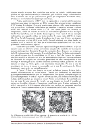 detector visando o terreno. Isso possibilita uma medida da radiação emitida com maior
precisão, ou seja, com maior resolução radiométrica, pois o sinal de energia radiante medido
tende a ser mais forte do que qualquer ruído gerado por componentes do sistema sensor.
Quando isso ocorre, temos uma boa relação sinal-ruído.
Porém, quanto maior é o IFOV, pior é a capacidade de se captar detalhes espaciais
mais finos, que requer normalmente um IFOV pequeno. Em sensores termais a opção por
IFOV grandes, da ordem de 2,5 mrad, é uma forma de reduzir o ruído, o que faz com que se
opte por melhores resoluções radiométricas que espaciais. Atualmente, um dos exemplos
atuais mais notáveis é sensor orbital ASTER. Esse sensor possui três módulos de
imageamento, sendo um módulo do visível ao infravermelho próximo (VNIR do inglês
Visible/Near InfraRed), com três bandas de resolução de 15 m e com 8 bits de resolução
radiométrica; um segundo módulo no infravermelho de ondas curtas (SWIR do inglês
ShortWave InfraRed), com seis bandas de resolução de 30 m e com 8 bits; e um terceiro
módulo no termal próximo (TIR ou do inglês Thermal InfraRed), com cinco bandas de
resolução de 90 m e com 12 bits. Note que a melhor resolução radiométrica é a do termal,
porém tem a menor resolução espacial.
Outra razão que limita a resolução espacial das imagens termais orbitais é o tipo de
detector usado. Os detectores termais respondem à radiação neles incidentes por meio de um
aumento de temperatura do material de que são construídos. Esses detectores são compostos
de In:Sb (antimoneto de índio) com pico de sensibilidade em 5 μm; Ge:Hg (germânio dopado
com mercúrio) com pico de sensibilidade em 10 μm; e Hg:Ce:Te (telureto de cádmiomercúrio) sensível ao intervalo de 8 a 14 μm. O aumento de temperatura provoca mudanças
na resistência ou voltagem dos detectores, produzindo um sinal correspondente a essa
mudança. A desvantagem é que eles têm uma lenta resposta de medida, que resulta em uma
demora no tempo de retorno para a sua temperatura fundamental. Por isso a taxa de
amostragem no terreno é menor se comparada com a taxa de amostragem dos fótons
detectores, e menor será a sua resolução espacial.
A Figura 3.7 ilustra uma imagem no termal, ao lado da imagem da faixa óptica,
tomadas simultaneamente no horário diurno. Observe que dificilmente um especialista
poderia prontamente reconhecer qual é a imagem termal. Isso porque, qualquer imagem de
qualquer comprimento de onda é o registro, em tons de cinza, das diferentes intensidades de
radiação eletromagnética que chegam ao sensor. Porém, a interpretação do significado dos
tons de cinza de uma imagem do visível e de uma imagem do termal é baseada em
parâmetros de análises diferentes. Enquanto as variações de níveis de cinza na imagem do
visível correspondem às diferenças de reflectâncias entre os alvos, na imagem do termal as
variações de cinza correspondem às relações de temperaturas/emissividades dos alvos.

Fig. 3.7 Imagens no termal de 10,4 – 12,5 μm (esquerda) e da faixa visível do vermelho de 0,63 – 0,69 μm
(direita), obtidas simultaneamente pelo sensor ETM do Landsat7.

Introdução ao Processamento de Imagens de Sensoriameto Remoto

56

 