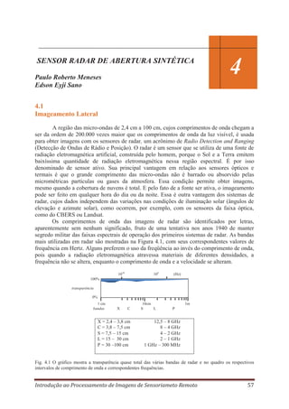 SENSOR RADAR DE ABERTURA SINTÉTICA
Paulo Roberto Meneses
Edson Eyji Sano

4

4.1
Imageamento Lateral
A região das micro-ondas de 2,4 cm a 100 cm, cujos comprimentos de onda chegam a
ser da ordem de 200.000 vezes maior que os comprimentos de onda da luz visível, é usada
para obter imagens com os sensores de radar, um acrônimo de Radio Detection and Ranging
(Detecção de Ondas de Rádio e Posição). O radar é um sensor que se utiliza de uma fonte de
radiação eletromagnética artificial, construída pelo homem, porque o Sol e a Terra emitem
baixíssima quantidade de radiação eletromagnética nessa região espectral. É por isso
denominado de sensor ativo. Sua principal vantagem em relação aos sensores ópticos e
termais é que o grande comprimento das micro-ondas não é barrado ou absorvido pelas
micrométricas partículas ou gases da atmosfera. Essa condição permite obter imagens,
mesmo quando a cobertura de nuvens é total. E pelo fato de a fonte ser ativa, o imageamento
pode ser feito em qualquer hora do dia ou da noite. Essa é outra vantagem dos sistemas de
radar, cujos dados independem das variações nas condições de iluminação solar (ângulos de
elevação e azimute solar), como ocorrem, por exemplo, com os sensores da faixa óptica,
como do CBERS ou Landsat.
Os comprimentos de onda das imagens de radar são identificados por letras,
aparentemente sem nenhum significado, fruto de uma tentativa nos anos 1940 de manter
segredo militar das faixas espectrais de operação dos primeiros sistemas de radar. As bandas
mais utilizadas em radar são mostradas na Figura 4.1, com seus correspondentes valores de
frequência em Hertz. Alguns preferem o uso da freqüência ao invés do comprimento de onda,
pois quando a radiação eletromagnética atravessa materiais de diferentes densidades, a
frequência não se altera, enquanto o comprimento de onda e a velocidade se alteram.
1010

105

(Hz)

100%
transparência
0%
1 cm
bandas

X

C

X = 2,4 – 3,8 cm
C = 3,8 – 7,5 cm
S = 7,5 – 15 cm
L = 15 – 30 cm
P = 30 –100 cm

10cm
S
L

1m
P

12,5 – 8 GHz
8 – 4 GHz
4 – 2 GHz
2 – 1 GHz
1 GHz – 300 MHz

Fig. 4.1 O gráfico mostra a transparência quase total das várias bandas de radar e no quadro os respectivos
intervalos de comprimento de onda e correspondentes frequências.

Introdução ao Processamento de Imagens de Sensoriameto Remoto

57

 