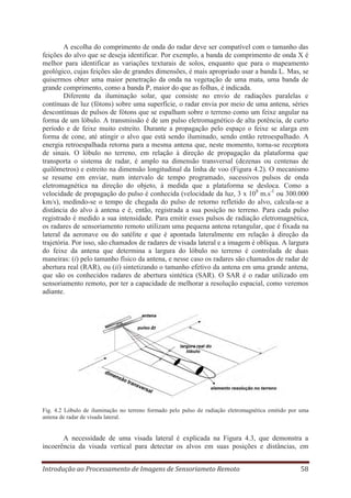 A escolha do comprimento de onda do radar deve ser compatível com o tamanho das
feições do alvo que se deseja identificar. Por exemplo, a banda de comprimento de onda X é
melhor para identificar as variações texturais de solos, enquanto que para o mapeamento
geológico, cujas feições são de grandes dimensões, é mais apropriado usar a banda L. Mas, se
quisermos obter uma maior penetração da onda na vegetação de uma mata, uma banda de
grande comprimento, como a banda P, maior do que as folhas, é indicada.
Diferente da iluminação solar, que consiste no envio de radiações paralelas e
contínuas de luz (fótons) sobre uma superfície, o radar envia por meio de uma antena, séries
descontínuas de pulsos de fótons que se espalham sobre o terreno como um feixe angular na
forma de um lóbulo. A transmissão é de um pulso eletromagnético de alta potência, de curto
período e de feixe muito estreito. Durante a propagação pelo espaço o feixe se alarga em
forma de cone, até atingir o alvo que está sendo iluminado, sendo então retroespalhado. A
energia retroespalhada retorna para a mesma antena que, neste momento, torna-se receptora
de sinais. O lóbulo no terreno, em relação à direção de propagação da plataforma que
transporta o sistema de radar, é amplo na dimensão transversal (dezenas ou centenas de
quilômetros) e estreito na dimensão longitudinal da linha de voo (Figura 4.2). O mecanismo
se resume em enviar, num intervalo de tempo programado, sucessivos pulsos de onda
eletromagnética na direção do objeto, à medida que a plataforma se desloca. Como a
velocidade de propagação do pulso é conhecida (velocidade da luz, 3 x 108 m.s-1 ou 300.000
km/s), medindo-se o tempo de chegada do pulso de retorno refletido do alvo, calcula-se a
distância do alvo à antena e é, então, registrada a sua posição no terreno. Para cada pulso
registrado é medido a sua intensidade. Para emitir esses pulsos de radiação eletromagnética,
os radares de sensoriamento remoto utilizam uma pequena antena retangular, que é fixada na
lateral da aeronave ou do satélite e que é apontada lateralmente em relação à direção da
trajetória. Por isso, são chamados de radares de visada lateral e a imagem é oblíqua. A largura
do feixe da antena que determina a largura do lóbulo no terreno é controlada de duas
maneiras: (i) pelo tamanho físico da antena, e nesse caso os radares são chamados de radar de
abertura real (RAR), ou (ii) sintetizando o tamanho efetivo da antena em uma grande antena,
que são os conhecidos radares de abertura sintética (SAR). O SAR é o radar utilizado em
sensoriamento remoto, por ter a capacidade de melhorar a resolução espacial, como veremos
adiante.

Fig. 4.2 Lóbulo de iluminação no terreno formado pelo pulso de radiação eletromagnética emitido por uma
antena de radar de visada lateral.

A necessidade de uma visada lateral é explicada na Figura 4.3, que demonstra a
incoerência da visada vertical para detectar os alvos em suas posições e distâncias, em
Introdução ao Processamento de Imagens de Sensoriameto Remoto

58

 