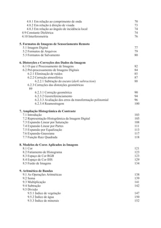 4.8.1 Em relação ao comprimento de onda
4.8.2 Em relação à direção de visada
4.8.3 Em relação ao ângulo de incidência local
4.9 Constante Dielétrica
4.10 Interferometria

70
73
74
74
76

5. Formatos de Imagens de Sensoriamento Remoto
5.1 Imagem Digital
5.2 Formatos de Arquivos
5.3 Formatos de Salvamento

77
79
80

6. Distorções e Correções dos Dados da Imagem
6.1 O que é Processamento de Imagens
6.2 Pré-processamento de Imagens Digitais
6.2.1 Eliminação de ruídos
6.2.2 Correção atmosférica
6.2.2.1 Subtração do escuro (dark subtraction)
6.2.3 Correções das distorções geométricas
89
6.2.3.1 Correção geométrica
6.2.3.2 Georreferenciamento
6.2.3.3 Avaliação dos erros da transformação polinomial
6.2.3.4 Reamostragem

90
94
96
100

7. Ampliação Histogrâmica de Contraste
7.1 Introdução
7.2 Representação Histogrâmica da Imagem Digital
7.3 Expansão Linear por Saturação
7.4 Expansão Linear por Partes
7.5 Expansão por Equalização
7.6 Expansão Gaussiana
7.7 Função Raiz Quadrada

103
105
108
111
113
117
118

8. Modelos de Cores Aplicados às Imagens
8.1 Cor
8.2 Fatiamento de Histograma
8.3 Espaço de Cor RGB
8.4 Espaço de Cor IHS
8.5 Fusão de Imagens

121
123
123
129
134

9. Aritmética de Bandas
9.1 As Operações Aritméticas
9.2 Soma
9.3 Multiplicação
9.4 Subtração
9.5 Divisão
9.5.1 Índice de vegetação
9.5.2 Índice de água
9.5.3 Índice de minerais

82
84
85
87
88

138
139
141
142
147
150
152

 