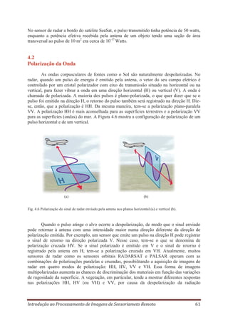 No sensor de radar a bordo do satélite SeaSat, o pulso transmitido tinha potência de 50 watts,
enquanto a potência efetiva recebida pela antena de um objeto tendo uma seção de área
transversal ao pulso de 10 m2 era cerca de 10-17 Watts.

4.2
Polarização da Onda
As ondas corpusculares de fontes como o Sol são naturalmente despolarizadas. No
radar, quando um pulso de energia é emitido pela antena, o vetor do seu campo elétrico é
controlado por um cristal polarizador com eixo de transmissão situado na horizontal ou na
vertical, para fazer vibrar a onda em uma direção horizontal (H) ou vertical (V). A onda é
chamada de polarizada. A maioria dos pulsos é plano-polarizada, o que quer dizer que se o
pulso foi emitido na direção H, o retorno do pulso também será registrado na direção H. Dizse, então, que a polarização é HH. Da mesma maneira, tem-se a polarização plano-paralela
VV. A polarização HH é mais aconselhada para as superfícies terrestres e a polarização VV
para as superfícies (ondas) do mar. A Figura 4.6 mostra a configuração de polarização de um
pulso horizontal e de um vertical.

(a)

(b)

Fig. 4.6 Polarização do sinal de radar enviado pela antena nos planos horizontal (a) e vertical (b).

Quando o pulso atinge o alvo ocorre a despolarização, de modo que o sinal enviado
pode retornar à antena com uma intensidade maior numa direção diferente da direção de
polarização emitida. Por exemplo, um sensor que emite um pulso na direção H pode registrar
o sinal de retorno na direção polarizada V. Nesse caso, tem-se o que se denomina de
polarização cruzada HV. Se o sinal polarizado é emitido em V e o sinal de retorno é
registrado pela antena em H, tem-se a polarização cruzada em VH. Atualmente, muitos
sensores de radar como os sensores orbitais RADARSAT e PALSAR operam com as
combinações de polarizações paralelas e cruzadas, possibilitando a aquisição de imagens de
radar em quatro modos de polarização: HH, HV, VV e VH. Essa forma de imagens
multipolarizadas aumenta as chances de discriminação dos materiais em função das variações
de rugosidade da superfície. A vegetação, em particular, tende a mostrar diferentes respostas
nas polarizações HH, HV (ou VH) e VV, por causa da despolarização da radiação

Introdução ao Processamento de Imagens de Sensoriameto Remoto

61

 