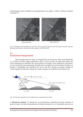 eletromagnética pelos múltiplos retroespalhamentos dos galhos e folhas, conforme ilustrado
na Figura 4.7.

Polarização HV

Polarização HH

Fig. 4.7 Diferenças das tonalidades de cinza dos alvos de uma área agrícola vista em imagens de radar com duas
diferentes polarizações, obtidas pelo satélite japonês ALOS PALSAR.

4.3
Geometria de Imageamento
Além da polarização da onda, no imageamento do terreno por radar aerotransportado
ou a bordo de satélite, alguns parâmetros sobre o envio do pulso de radar pela antena são
muito importantes na definição das características da imagem. Esses parâmetros relacionamse com a geometria de imageamento formada entre os ângulos de envio do pulso de radar e as
direções e rugosidades das superfícies dos alvos. São eles: direção de azimute, direção de
visada, ângulos de depressão, ângulo de visada e ângulos de incidência local (Figura 4.8).

direção de visada

γ1
ϕ

γ2
ângulos de
depressão
Θ

ângulo de incidência local

ângulo de
visada
near range

far range

Fig. 4.8 Elementos geométricos da configuração de imageamento por radar.

Direção de azimute. É a direção de voo da plataforma, chamada de direção azimutal. O
pulso de radar é enviado ortogonalmente à direção azimutal de voo, iluminando uma área no
Introdução ao Processamento de Imagens de Sensoriameto Remoto

62

 