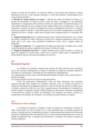 terreno na forma de um lóbulo. Ao longo do lóbulo, a área inicial mais próxima à antena
denomina-se de near range (alcance próximo) e a área mais distante é denominada de far
range (alcance distante).
Direção de visada (alcance ou range). A direção de visada ou direção de alcance é a
direção de iluminação ao longo da qual o pulso de radar se propaga e é um parâmetro
importante no imageamento dos sensores de radar de visada lateral. É importante para se ter
uma melhor detecção do alvo, porque há uma relação direta entre a direção que o alvo está
orientado no terreno, tal como a orientação de cristas ou alinhamentos de relevo, e a direção
lateral que o pulso é emitido. A regra básica para se ter um melhor imageamento e um melhor
contraste dos alvos é dirigir o pulso numa direção mais ortogonal possível à orientação dos
alvos.
Ângulo de depressão (γ). É o ângulo formado entre a linha de horizonte de voo e a linha
que define a direção de visada. Note que na Figura 4.8 o ângulo de depressão varia do near
range para o far range, mas geralmente considera-se como valor o ângulo médio de
depressão.
Ângulo de visada (ϕ). É o complemento do ângulo de depressão. É medido entre a linha
vertical projetada da antena à superfície do terreno e a linha de visada.
Ângulo de incidência local (θ). É o ângulo formado entre o pulso de radar e a vertical ao
plano da superfície no ponto onde o pulso toca o terreno. Sendo assim, é dependente da
declividade do terreno, não sendo um ângulo de valor fixo.

4.4
Resolução Espacial
As medidas de resoluções espaciais dos sensores de radar são bem mais complexas
que as dos sensores multiespectrais e termais. O elemento ou célula de resolução espacial de
um radar de visada lateral é controlado por dois parâmetros independentes:
i) o comprimento do pulso, que é determinado pela duração de tempo t que a antena emite os
pulsos de energia;
ii) a largura angular do feixe do pulso enviado pela antena.
Como são parâmetros independentes, cada um deles determina uma resolução
espacial, havendo duas medidas de resoluções espaciais: uma na direção de alcance ou
direção de iluminação de propagação do pulso e outra na direção transversal ao lóbulo, que é
a direção azimutal da linha de voo. São, respectivamente, denominadas de resolução em
alcance (range) e resolução azimutal. Podem também ser ditas como resoluções longitudinal
e transversal em relação ao lóbulo de iluminação. Na resolução em alcance calcula-se o
comprimento do elemento de resolução e na resolução azimutal calcula-se a largura.

4.4.1
Resolução em Alcance (Range)
A resolução em alcance é medida ao longo da direção de iluminação do pulso de
onda. Como pode ser visto na Figura 4.9, o valor calculado para a resolução espacial em
alcance é proporcional ao comprimento do pulso τ (determinado pela duração de transmissão
do pulso), multiplicado pela velocidade da luz (c) e inversamente proporcional ao co-seno do
ângulo de depressão (γ). A equação para determinar a resolução em alcance no plano do
terreno é dada por:

Introdução ao Processamento de Imagens de Sensoriameto Remoto

63

 