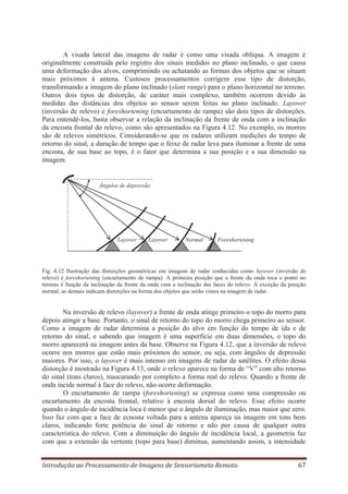 A visada lateral das imagens de radar é como uma visada oblíqua. A imagem é
originalmente construída pelo registro dos sinais medidos no plano inclinado, o que causa
uma deformação dos alvos, comprimindo ou achatando as formas dos objetos que se situam
mais próximos à antena. Custosos processamentos corrigem esse tipo de distorção,
transformando a imagem do plano inclinado (slant range) para o plano horizontal no terreno.
Outros dois tipos de distorção, de caráter mais complexo, também ocorrem devido às
medidas das distâncias dos objetos ao sensor serem feitas no plano inclinado. Layover
(inversão de relevo) e foreshortening (encurtamento de rampa) são dois tipos de distorções.
Para entendê-los, basta observar a relação da inclinação da frente de onda com a inclinação
da encosta frontal do relevo, como são apresentados na Figura 4.12. No exemplo, os morros
são de relevos simétricos. Considerando-se que os radares utilizam medições do tempo de
retorno do sinal, a duração de tempo que o feixe de radar leva para iluminar a frente de uma
encosta, de sua base ao topo, é o fator que determina a sua posição e a sua dimensão na
imagem.

Ângulos de depressão

Layover

Layover

Normal

Foreshortening

Fig. 4.12 Ilustração das distorções geométricas em imagens de radar conhecidas como layover (inversão de
relevo) e foreshortening (encurtamento de rampa). A primeira posição que a frente da onda toca o ponto no
terreno é função da inclinação da frente da onda com a inclinação das faces do relevo. À exceção da posição
normal, as demais indicam distorções na forma dos objetos que serão vistos na imagem de radar.

Na inversão de relevo (layover) a frente de onda atinge primeiro o topo do morro para
depois atingir a base. Portanto, o sinal de retorno do topo do morro chega primeiro ao sensor.
Como a imagem de radar determina a posição do alvo em função do tempo de ida e de
retorno do sinal, e sabendo que imagem é uma superfície em duas dimensões, o topo do
morro aparecerá na imagem antes da base. Observe na Figura 4.12, que a inversão de relevo
ocorre nos morros que estão mais próximos do sensor, ou seja, com ângulos de depressão
maiores. Por isso, o layover é mais intenso em imagens de radar de satélites. O efeito dessa
distorção é mostrado na Figura 4.13, onde o relevo aparece na forma de “V” com alto retorno
do sinal (tons claros), mascarando por completo a forma real do relevo. Quando a frente de
onda incide normal à face do relevo, não ocorre deformação.
O encurtamento de rampa (foreshortening) se expressa como uma compressão ou
encurtamento da encosta frontal, relativo à encosta dorsal do relevo. Esse efeito ocorre
quando o ângulo de incidência loca é menor que o ângulo de iluminação, mas maior que zero.
Isso faz com que a face de ecnosta voltada para a antena apareça na imagem em tons bem
claros, indicando forte potência do sinal de retorno e não por causa de qualquer outra
característica do relevo. Com a diminuição do ângulo de incidência local, a geometria faz
com que a extensão da vertente (topo para base) diminua, aumentando assim, a intensidade
Introdução ao Processamento de Imagens de Sensoriameto Remoto

67

 