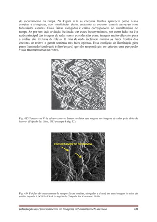 do encurtamento da rampa. Na Figura 4.14 as encostas frontais aparecem como faixas
estreitas e alongadas, com tonalidades claras, enquanto as encostas dorsais aparecem com
tonalidades escuras. Essas faixas alongadas e claras correspondem ao encurtamento de
rampa. Se por um lado a visada inclinada traz esses inconvenientes, por outro lado, ela é a
razão principal das imagens de radar serem consideradas como imagens muito eficientes para
a análise das texturas de relevo. O raio de onda inclinado ilumina as faces frontais das
encostas de relevo e geram sombras nas faces opostas. Essa condição de iluminação gera
pares iluminado/sombreado (claro/escuro) que são responsáveis por criarem uma percepção
visual tridimensional do relevo.

LAYOVER

Fig. 4.13 Formas em V de relevo como se fossem artefatos que surgem nas imagens de radar pelo efeito de
layover. (Copiado de: Lima, 1995 estampa 4 pág. 32).

Fig. 4.14 Feições de encurtamento de rampa (faixas estreitas, alongadas e claras) em uma imagem de radar do
satélite japonês ALOS PALSAR da região de Chapada dos Veadeiros, Goiás.

Introdução ao Processamento de Imagens de Sensoriameto Remoto

68

 