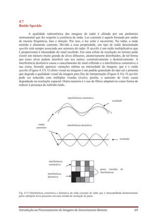 4.7
Ruído Speckle
A qualidade radiométrica das imagens de radar é afetada por um parâmetro
instrumental que diz respeito à coerência de onda. Luz coerente é aquela formada por ondas
de mesma frequência, fase e direção. Por isso, a luz solar é incoerente. No radar, a onda
emitida é altamente coerente. Devido a essa propriedade, um tipo de ruído denominado
speckle está sempre associado aos sensores de radar. O speckle é um ruído multiplicativo que
é proporcional à intensidade do sinal recebido. Em uma célula de resolução no terreno pode
existir um número muito grande de alvos difusores, aleatoriamente distribuídos, de tal forma
que esses alvos podem interferir uns aos outros, construtivamente e destrutivamente. A
interferência destrutiva causa o cancelamento do sinal refletido e a interferência construtiva a
sua soma, fazendo aparecer variações súbitas na intensidade da imagem, que é o ruído
speckle (Figura 4.15). O efeito visual na imagem é um padrão granulado do tipo sal e pimenta
que degrada a qualidade visual da imagem para fins de interpretação (Figura 4.16). O speckle
pode ser reduzido com múltiplas visadas (looks), porém, o aumento de looks causa
degradação na resolução espacial. Outra maneira é o uso de filtros adaptativos como forma de
reduzir a presença do referido ruído.

interferência construtiva
resultado

ondas
coerentes

interferência destrutiva

resultado

interferência
construtiva

interferência
destrutiva

graus variados
interferência

de

Fig. 4.15 Interferência construtiva e destrutiva da onda coerente de radar que é retroespalhada aleatoriamente
pelos múltipols alvos presentes em uma célulda de resolução do pulso.

Introdução ao Processamento de Imagens de Sensoriameto Remoto

69

 