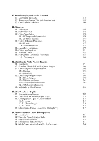 10. Transformação por Rotação Espectral.
10.1 Correlações de Bandas
10.2 Transformações por Principais Componentes
10.3 Descorrelação de Bandas

154
155
164

11. Filtragem
11.1 Introdução
11.2 Filtro Passa-Alta
11.3 Filtro Passa-Baixa
11.3.1 Filtro passa-baixa de média
11.3.2 Filtro de mediana
11.4 Filtros de Bordas Direcionais
11.4.1 Linear
11.4.2 Primeira derivada
11.5 Operadores Laplacianos
11.6 Filtros Morfológicos
11.7 Filtro de Textura
11.8 Filtragem no Domínio da Frequência
11.8.1 Amostragem

168
172
174
174
175
176
177
177
179
181
182
185
186

12. Classificação Pixel a Pixel de Imagens
12.1 Introdução
12.2 Princípio Básico de Classificação de Imagens
12.3 Classificação Não-supervisionada
12.3.1 Isodata
12.3.2 K-médias
12.4 Classificação Supervisionada
12.4.1 Paralelepípedo
12.4.2 Distância mínima
12.4.3 Máxima-Verossimilhança
12.4.4 Distância Mahalanobis
12.5 Validação da Classificação

191
193
195
195
197
198
198
201
202
206

13. Classificação por Região
13.1 Segmentação de Imagens
13.2 Como se dá a Classificação por Região
13.3 Descrições dos Tipos de Classificadores
13.3.1 Isoseg
13.3.2 Bhattacharayya
13.3.3 Clatex
13.4 Classificação Usando o Algoritmo Bhattacharyya

209
213
215
215
216
217
217

14. Processamento de Dados Hiperespectrais
14.1 Introdução
14.2 Correção Atmosférica dos Dados
14.3 Bibliotecas Espectrais
14.4 Identificação de Endmembers
14.5 Medições de Intensidade das Feições Espectrais

221
222
225
231
234

 
