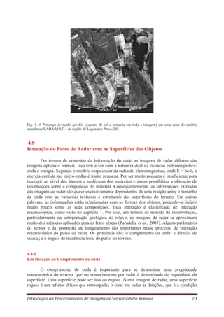 Fig. 4.16 Presença do ruído speckle (aspecto de sal e pimenta em toda a imagem) em uma cena do satélite
canadense RADARSAT-1 da região de Lagoa dos Patos, RS.

4.8
Interação do Pulso de Radar com as Superfícies dos Objetos
Em termos de conteúdo de informação do dado as imagens de radar diferem das
imagens ópticas e termais. Isso tem a ver com a natureza dual da radiação eletromagnética:
onda e energia. Segundo o modelo corpuscular da radiação eletromagnética, onde E = hc/λ, a
energia contida nas micro-ondas é muito pequena. Por ser muito pequena é insuficiente para
interagir ao nível dos átomos e moléculas dos materiais e assim possibilitar a obtenção de
informações sobre a composição do material. Consequentemente, as informações extraídas
das imagens de radar são quase exclusivamente dependentes de uma relação entre o tamanho
da onda com as variações texturais e estruturais das superfícies do terreno. Em outras
palavras, as informações estão relacionadas com as formas dos objetos, podendo-se inferir
muito pouco sobre as suas composições. Essa interação é classificada de interação
macroscópica, como visto no capítulo 1. Por isso, em termos de método de interpretação,
particularmente na interpretação geológica do relevo, as imagens de radar se aproximam
muito dos métodos aplicados para as fotos aéreas (Paradella et al., 2005). Alguns parâmetros
do sensor e da geometria de imageamento são importantes nesse processo de interação
macroscópica do pulso de radar. Os principais são: o comprimento da onda; a direção de
visada; e o ângulo de incidência local do pulso no terreno.

4.8.1
Em Relação ao Comprimento de onda
O comprimento de onda é importante para se determinar uma propriedade
macroscópica do terreno, que no sensoriamento por radar é denominada de rugosidade da
superfície. Uma superfície pode ser lisa ou rugosa. Numa imagem de radar, uma superfície
rugosa é um refletor difuso que retroespalha o sinal em todas as direções, que é a condição
Introdução ao Processamento de Imagens de Sensoriameto Remoto

70

 