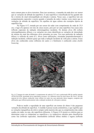 mais comum para os alvos terrestres. Para isso acontecer, o tamanho da onda deve ser menor
que as variações de altitude da superfície. E uma superfície é classificada de lisa quando não
há o retorno do sinal retroespalhado em direção à antena. Nesse caso, a superfície tem um
comportamento especular e ocorre quando o tamanho da onda é muitas vezes maior que as
variações de altitude da superfície. Os espelhos de água calmos são exemplos típicos de
superfície lisa.
Na Figura 4.17, tomada por um sensor de radar com comprimento de onda de 23,5
cm, o lago (A) aparece em tons de cinza escuro, pois por ser uma superfície lisa causa uma
reflexão especular da radiação eletromagnética incidente. Os demais alvos (B) exibem
retroespalhamentos difusos e as variações em cinza identificam as variações de intensidade
de retorno do sinal dos diferentes alvos presentes na cena. Um caso particular de radiação
difusa é a reflexão de canto (C). Alvos como edificações, orientadas perpendicularmente à
radiação incidente, refletem quase que toda a radiação incidente de volta para a antena. Esses
alvos são conhecidos como refletores de canto e o fenômeno é conhecido como double
bouncing.

Fig. 4.17 Imagem de radar da banda L (comprimento de onda de 23,5 cm) e polarização HH do satélite japonês
ALOS PALSAR, mostrando alvos especulares (escuros; A) e difusores (tons de cinza claros; B). Em C, um tipo
especial de alvo difusor conhecido como refletor de canto (no caso particular dessa imagem, composto por
edificações que refletem praticamente toda a radiação incidente de volta para a antena).

Pode-se medir a rugosidade de uma superfície em termos de altura h das pequenas
variações da altitude da superfície. A medida h possui escala centimétrica, o que significa que
as variações topográficas do relevo sempre serão maiores dos que os comprimentos das ondas
usados em radar, ou seja, são superfícies difusoras. A Figura 4.18 mostra os critérios para se
determinar como se comportam as superfícies e os respectivos cálculos para classificá-las
como lisa (reflexão especular), intermediária (reflexão difusa média) e rugosa (reflexão

Introdução ao Processamento de Imagens de Sensoriameto Remoto

71

 