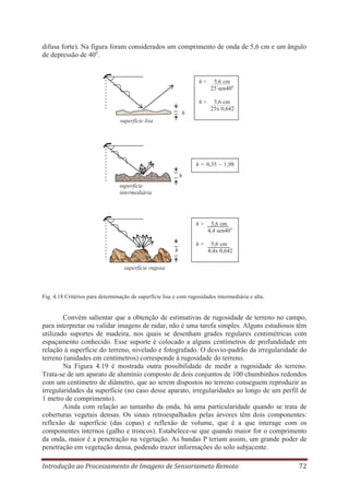 difusa forte). Na figura foram considerados um comprimento de onda de 5,6 cm e um ângulo
de depressão de 40o.

h<

5,6 cm
25 sen40o

h<

5,6 cm
25x 0,642

h
superfície lisa

h = 0,35 – 1,98
h
superfície
intermediária

h>

h>
h

5,6 cm
4,4 sen40o
5,6 cm
4,4x 0,642

superfície rugosa

Fig. 4.18 Critérios para determinação de superfície lisa e com rugosidades intermediária e alta.

Convém salientar que a obtenção de estimativas de rugosidade de terreno no campo,
para interpretar ou validar imagens de radar, não é uma tarefa simples. Alguns estudiosos têm
utilizado suportes de madeira, nos quais se desenham grades regulares centimétricas com
espaçamento conhecido. Esse suporte é colocado a alguns centímetros de profundidade em
relação à superfície do terreno, nivelado e fotografado. O desvio-padrão da irregularidade do
terreno (unidades em centímetros) corresponde à rugosidade do terreno.
Na Figura 4.19 é mostrada outra possibilidade de medir a rugosidade do terreno.
Trata-se de um aparato de alumínio composto de dois conjuntos de 100 chumbinhos redondos
com um centímetro de diâmetro, que ao serem dispostos no terreno conseguem reproduzir as
irregularidades da superfície (no caso desse aparato, irregularidades ao longo de um perfil de
1 metro de comprimento).
Ainda com relação ao tamanho da onda, há uma particularidade quando se trata de
coberturas vegetais densas. Os sinais retroespalhados pelas árvores têm dois componentes:
reflexão de superfície (das copas) e reflexão de volume, que é a que interage com os
componentes internos (galho e troncos). Estabelece-se que quando maior for o comprimento
da onda, maior é a penetração na vegetação. As bandas P teriam assim, um grande poder de
penetração em vegetação densa, podendo trazer informações do solo subjacente.
Introdução ao Processamento de Imagens de Sensoriameto Remoto

72

 