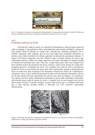 Fig. 4.19 Aparato de alumínio construído pelo Departamento de Agricultura dos Estados Unidos (USDA) para
estimar rugosidade de um terreno ao longo de um perfil de um metro. Foto: E. E. Sano.

4.8.2
Em Relação à Direção de Visada
A direção de visada do sensor, ou a direção de iluminação ao longo da qual o pulso de
radar se propaga, é um parâmetro crítico, principalmente, para estudos geológicos, porque há
uma relação direta da direção de visada com a direção das estruturas geológicas. Ela é
também importante para qualquer tipo de alvo que tenha uma orientação dominante no
terreno, como linhas de plantio de culturas agrícolas ou direções de arruamentos urbanos. A
Figura 4.20 mostra claramente esse fato. Observe como as feições lineares de relevo, que
representam fraturas e falhas nas rochas, aparecem com maior densidade na imagem tomada
na direção de iluminação para leste. Para isso, a regra básica para obter uma imagem com
bom contraste acerca da orientação dos alvos, é dirigir o pulso numa direção de visada mais
ortogonal possível à orientação dos alvos. Por exemplo, uma crista de relevo orientada na
direção N-S terá as suas formas de relevo mais bem evidenciadas, quando a iluminação dos
feixes de radar tiver uma orientação E-W ortogonal à direção das cristas. Se a iluminação é
ortogonal à crista, a face voltada frontalmente ao pulso será intensamente iluminada e deverá
ter um alto retorno do sinal, registrando um tom de cinza claro na imagem. Ao contrário, a
face oposta será bem menos intensamente iluminada ou quase nada iluminada (sombreada),
não havendo quase nada de retorno de sinal, e o registro será de uma imagem com tom de
cinza escuro ou preto. É gerado, portanto, um par claro/escuro, que é a condição ideal para
que o olho humano perceba melhor a dimensão em 3-D, conforme mencionado
anteriormente.

Figura. 4.20 Realce das direções estruturais dos lineamentos de relevo em função da direção de iluminação.
(Disponível em: Http://rst.gsfc.nasa.gov/Sect8/_4html).

Introdução ao Processamento de Imagens de Sensoriameto Remoto

73

 