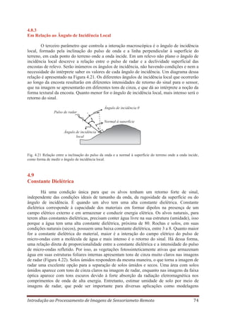 4.8.3
Em Relação ao Ângulo de Incidência Local
O terceiro parâmetro que controla a interação macroscópica é o ângulo de incidência
local, formado pela inclinação do pulso de onda e a linha perpendicular à superfície do
terreno, em cada ponto do terreno onde a onda incide. Em um relevo não plano o ângulo de
incidência local descreve a relação entre o pulso de radar e a declividade superficial das
encostas de relevo. Serão inúmeros os ângulos de incidência, não havendo condições e nem a
necessidade do intérprete saber os valores de cada ângulo de incidência. Um diagrama dessa
relação é apresentado na Figura 4.21. Os diferentes ângulos de incidência local que ocorrerão
ao longo da encosta resultarão em diferentes intensidades de retorno do sinal para o sensor,
que na imagem se apresentarão em diferentes tons de cinza, e que dá ao intérprete a noção da
forma textural da encosta. Quanto menor for o ângulo de incidência local, mais intenso será o
retorno do sinal.
Ângulo de incidência θ
Pulso de radar
Normal à superfície
Ângulo de incidência
local

Fig. 4.21 Relação entre a inclinação do pulso da onda e a normal à superfície do terreno onde a onda incide,
como forma de medir o ângulo de incidência local.

4.9
Constante Dielétrica
Há uma condição única para que os alvos tenham um retorno forte de sinal,
independente das condições ideais de tamanho da onda, da rugosidade da superfície ou do
ângulo de incidência. É quando um alvo tem uma alta constante dielétrica. Constante
dielétrica corresponde à capacidade dos materiais em formar dipolos na presença de um
campo elétrico externo e em armazenar e conduzir energia elétrica. Os alvos naturais, para
terem altas constantes dielétricas, precisam conter água livre na sua estrutura (umidade), isso
porque a água tem uma alta constante dielétrica, próxima de 80. Rochas e solos, em suas
condições naturais (secos), possuem uma baixa constante dielétrica, entre 3 a 8. Quanto maior
for a constante dielétrica do material, maior é a interação do campo elétrico do pulso de
micro-ondas com a molécula de água e mais intenso é o retorno do sinal. Há dessa forma,
uma relação direta de proporcionalidade entre a constante dielétrica e a intensidade do pulso
de micro-ondas refletido. Por isso, as vegetações fotossinteticamente ativas que armazenam
água em suas estruturas foliares internas apresentam tons de cinza muito claros nas imagens
de radar (Figura 4.22). Solos úmidos respondem da mesma maneira, o que torna a imagem de
radar uma excelente opção para a separação de solos úmidos e secos. Uma área com solos
úmidos aparece com tons de cinza claros na imagem de radar, enquanto nas imagens da faixa
óptica aparece com tons escuros devido à forte absorção da radiação eletromagnética nos
comprimentos de onda de alta energia. Entretanto, estimar umidade de solo por meio de
imagens de radar, que pode ser importante para diversas aplicações como modelagens
Introdução ao Processamento de Imagens de Sensoriameto Remoto

74

 