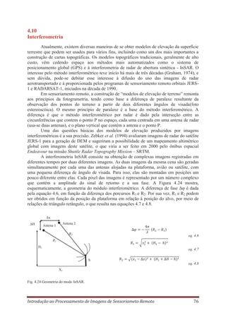 4.10
Interferometria
Atualmente, existem diversas maneiras de se obter modelos de elevação da superfície
terrestre que podem ser usados para vários fins, incluindo como um dos mais importantes a
construção de cartas topográficas. Os modelos topográficos tradicionais, geralmente de alto
custo, vêm cedendo espaço aos métodos mais automatizados como o sistema de
posicionamento global (GPS) e à interferometria de radar de abertura sintética - InSAR. O
interesse pelo método interferométrico teve início há mais de três décadas (Graham, 1974), e
sem dúvida, pode-se debitar esse interesse à difusão do uso das imagens de radar
aerotransportado e à proporcionada pelos programas de sensoriamento remoto orbitais JERS1 e RADARSAT-1, iniciados na década de 1990.
Em sensoriamento remoto, a construção de “modelos de elevação de terreno” remonta
aos princípios da fotogrametria, tendo como base a diferença de paralaxe resultante da
observação dos pontos do terreno a partir de dois diferentes ângulos de visada(foto
estereoscóica). O mesmo princípio de paralaxe é a base do método interferométrico. A
diferença é que o método interferométrico por radar é dado pela interseção entre as
circunferências que contem o ponto P no espaço, cada uma centrada em uma antena de radar
(usa-se duas antenas), e o plano vertical que contém a antena e o ponto P.
Uma das questões básicas dos modelos de elevação produzidos por imagens
interferométricas é a sua precisão. Zebker et al. (1994) avaliaram imagens de radar do satélite
JERS-1 para a geração de DEM e sugeriram a possibilidade de um mapeamento altimétrico
global com imagens deste satélite, o que viria a ser feito em 2000 pelo ônibus espacial
Endeavour na missão Shuttle Radar Topography Mission – SRTM.
A interferometria InSAR consiste na obtenção de complexas imagens registradas em
diferentes tempos por duas diferentes imagens. As duas imagens da mesma cena são geradas
simultaneamente por cada uma das antenas alojadas na plataforma, avião ou satélite, com
uma pequena diferença de ângulo de visada. Para isso, elas são montadas em posições um
pouco diferente entre elas. Cada pixel das imagens é representado por um número complexo
que contém a amplitude do sinal de retorno e a sua fase. A Figura 4.24 mostra,
esquematicamente, a geometria do módulo interferométrico. A diferença de fase Δφ é dada
pela equação 4.6, em função da diferença dos percursos R1 e R2. Por sua vez, R1 e R2 podem
ser obtidos em função da posição da plataforma em relação à posição do alvo, por meio de
relações de triângulo retângulo, o que resulta nas equações 4.7 e 4.8.
Δx
ΔH

Antena 2

Antena 1

R2

eq. 4.6

R1
H1

Guará

eq. 4.7
h

eq. 4.8
X1

Fig. 4.24 Geometria do modo InSAR.

Introdução ao Processamento de Imagens de Sensoriameto Remoto

76

 