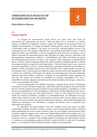 FORMATOS DAS IMAGENS DE
SENSORIAMENTO REMOTO

5

Paulo Roberto Meneses

5.1
Imagem Digital
As imagens de sensoriamento remoto devem ser vistas como uma forma de
documentos que representam, em escala e sobre um plano 2D, os acidentes e as feições
naturais e artificiais da superfície terrestre, a partir da medição de um processo físico da
radiação eletromagnética. A energia da radiação eletromagnética conduz de forma analógica
a informação sobre os objetos e no sensor um conversor analógico/digital converte essa
informação em um valor digital, codificado por uma unidade denominada de pixel. A forma
digital do dado é que possibilita o uso de computadores para processar as imagens, com o
objetivo principal de representar porções bem definidas do espaço terrestre, utilizando-se de
processamentos matemáticos, estatísticos e probabilísticos dos dados. Os limites do espaço
são configurados pelos pixels, os quais, como veremos, estão organizados na disposição de
linhas e colunas. Embora estejamos falando de valores numéricos (imagem digital), os limites
de qualquer porção da imagem não são matemáticos. Não são limites como o que vemos em
uma carta topográfica, esses sim, limites matemáticos, geralmente definidos por meridianos e
paralelos. Então, percebemos que há uma clara distinção entre a representação dos dados de
uma imagem com a representação dos dados do espaço terrestre pelas cartas topográficas. Daí
a razão de nos referirmos à localização dos objetos em uma imagem por meio de coordenadas
espaciais dos pixels (linhas e colunas). A imagem de sensoriamento remoto, qualquer que
seja ela, não possui um sistema de referência de projeção cartográfica. Por isso, é
aconselhável conhecer algumas características do formato dos dados das imagens, antes de se
iniciar o processamento dos dados.
Como foi apresentado nos capítulos anteriores, a imagem de um sensor é obtida pela
varredura do terreno em linhas sequenciais, cada linha sendo amostrada por uma área unitária
(pixel). O sensor registra os pixels no formato de uma grade retangular ou quadrada, e o valor
do pixel correspondente ao valor de radiância, emitância ou de retroespalhamento dos alvos é
convertido no sensor para um valor digital discreto e finito. O valor digital do pixel é uma
média dos valores de radiância, emitância ou retroespalhamento, dos diferentes alvos que
podem estar contidos no pixel. Os pixels podem ser pixels puros (um só objeto) ou pixels
misturas. Em terra, estações terrestres de rastreamento gravam o sinal digital transmitido do
satélite por telemetria, e em laboratórios a imagem no formato raster é produzida para
distribuição aos usuários.
Os algoritmos de processamento veem esse formato como uma matriz de dados
composta por milhares de linhas e colunas, na qual o valor de cada célula da matriz é definido
pelas coordenadas que o pixel ocupa na matriz e pelo seu valor digital. Genericamente, podese definir qualquer imagem como sendo uma função bidimensional representada por f (x,y)
(Gonzales e Woods, 1992). Quando x,y e os valores de amplitude f são quantidades discretas
(números inteiros), a imagem é uma imagem digital. Nas imagens de sensoriamento remoto
x,y referem-se às coordenadas espaciais da linha e coluna do pixel e o valor de f em qualquer
ponto x,y é a medida da energia radiante refletida, emitida ou retroespalhada.
Introdução ao Processamento de Imagens de Sensoriameto Remoto

77

 