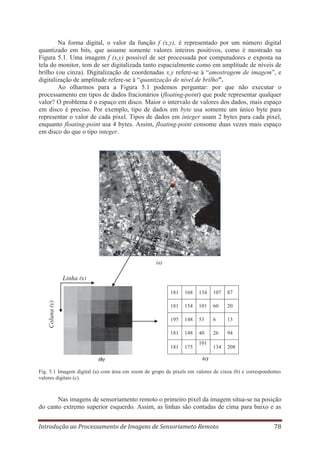Na forma digital, o valor da função f (x,y), é representado por um número digital
quantizado em bits, que assume somente valores inteiros positivos, como é mostrado na
Figura 5.1. Uma imagem f (x,y) possível de ser processada por computadores e exposta na
tela do monitor, tem de ser digitalizada tanto espacialmente como em amplitude de níveis de
brilho (ou cinza). Digitalização de coordenadas x,y refere-se à “amostragem de imagem”, e
digitalização de amplitude refere-se à “quantização de nível de brilho”.
Ao olharmos para a Figura 5.1 podemos perguntar: por que não executar o
processamento em tipos de dados fracionários (floating-point) que pode representar qualquer
valor? O problema é o espaço em disco. Maior o intervalo de valores dos dados, mais espaço
em disco é preciso. Por exemplo, tipo de dados em byte usa somente um único byte para
representar o valor de cada pixel. Tipos de dados em integer usam 2 bytes para cada pixel,
enquanto floating-point usa 4 bytes. Assim, floating-point consome duas vezes mais espaço
em disco do que o tipo integer.

a

(a)

Linha (x)
134

107

87

154

101

60

20

195

148

53

6

13

181

148

40

26

94

181
(b)

168

181

Coluna (y)

181

175

134

208

101
(c)

Fig. 5.1 Imagem digital (a) com área em zoom de grupo de pixels em valores de cinza (b) e correspondentes
valores digitais (c).

Nas imagens de sensoriamento remoto o primeiro pixel da imagem situa-se na posição
do canto extremo superior esquerdo. Assim, as linhas são contadas de cima para baixo e as
Introdução ao Processamento de Imagens de Sensoriameto Remoto

78

 