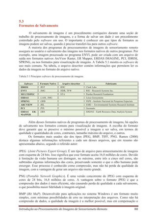 5.3
Formatos de Salvamento
O salvamento de imagens é um procedimento corriqueiro durante uma seção de
trabalho de processamento de imagens, e a forma de salvar um dado é um procedimento
controlado pelo software em uso. O importante é conhecer em que tipos de formatos as
imagens podem ser salvas, quando é preciso transferí-las para outros software.
A maioria dos programas de processamentos de imagens de sensoriamento remoto
assegura ao usuário o salvamento das imagens nos formatos nativos de outros programas. Por
exemplo, uma imagem processada no programa ENVI, pode ser criada com um arquivo de
saída nos formatos nativos ArcView Raster, ER Mapper, ERDAS IMAGINE, PCI, IDRISI,
SPRING, ou nos formatos para visualização de imagens. A Tabela 5.1 mostra os software de
uso mais comuns. Na tabela, o arquivo descritor contém informações que permitem ler os
dados da imagem no formato do arquivo nativo.
Tabela 5.1 Principais software de processamento de imagens.
Software
IDRISI
ENVI
MULTISPEC
ERDAS
SPRING
ARCVIEW
PCI
ERDAS ERMAPPER

Formato Nativo
.RST
.IMG
.LAM, .IMG
.GRB
.BIL
.PIX
.ERS

Arquivo descritor
.RDC
HDR, TFW
.STA

Fabricante
Clark Labs
RSI – Research Systems Inc.
Purdue Research Foudantion
Leica Geosystems
INPE - Instituto Nacional de Pesquisas Espaciais
ESRI – Environmental Systems Research Institute
Geomatic
ERDAS – Earth Resource Data Analysis System

Além desses formatos nativos de programas de processamento de imagens, há opções
de salvamento nos formatos comuns para visualização de imagens. A escolha do formato
deve garantir que se preserve o máximo possível a imagem a ser salva, em termos de
qualidade e quantidades de cores, contrastes, tamanho máximo do arquivo, e outros.
Os formatos mais usados são dos tipos JPEG, BMP, TIFF, PNG. Ramos (2000)
destaca algumas informações referentes a cada um desses arquivos, que em resumo são
apresentadas abaixo, segundo o referido autor:
JPEG (Joint Pictures Expert Group). É um tipo de arquivo para armazenamento de imagens
com esquema de 24 bits. Isso significa que esse formato aceita 16,8 milhões de cores. Devido
à limitação da visão humana em distinguir, no máximo, entre três a cinco mil cores, são
subtraídas algumas informações das cores, preservando somente o que o olho humano pode
enxergar. Esse processo é conhecido como compressão, mas não há perda da qualidade da
imagem, com a vantagem de gerar um arquivo não muito grande.
PNG (Portable Network Graphics). É uma versão concorrente do JPEG com esquema de
cores de 24 bits, 16,8 milhões de cores. A vantagem sobre o formato JPEG é que a
compressão dos dados é mais eficiente, não causando perda de qualidade a cada salvamento,
o que possibilita maior fidelidade à imagem original.
BMP (Bit MaP). Desenvolvido para aplicações no sistema Windows é um formato muito
simples, com mínimas possibilidades de erro na interpretação dos arquivos. Como não há
compressão de dados, a qualidade da imagem é a melhor possível, mas em compensação o
Introdução ao Processamento de Imagens de Sensoriameto Remoto

80

 