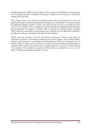 tamanho dos arquivos BMP é muito grande. Utiliza o esquema de 24 bits de cor para imagens
com 16 milhões de cores simultâneas, 16 bits para imagens com 65.536 cores e 8 bits para
imagens com 256 cores.
TIFF (Tagged Image File Format). Foi desenvolvido como uma tentativa de se criar um
padrão para imagens geradas por equipamentos digitais (ex. escaneador). É um formato capaz
de armazenar imagens em preto e branco, em escalas de tons de cinza e em paletas de cores
com 24 ou 32 emphbits. Tem a vantagem de ser reconhecido por qualquer tipo de programa
de processamento de imagens. O formato TIFF é baseado em entidades lógicas (campos
TIFF), cada uma consistindo de uma etiqueta (Tag), cada um com um significado específico,
que descreve atributos e parâmetros dos dados de uma imagem.
ASCII (American Standard Code for Information Interchange). Muitas vezes pode ser
solicitado ao usuário o salvamento de arquivos que não são imagens, mas de dados obtidos
durante o processamento, e que podem ser armazenados na forma de um arquivo texto. O
formato ASCII é usado para essa função. É um tipo de formato binário de codificação de
caracteres (letra, número ou símbolo) que são representados por oito bits. O sistema totaliza
128 caracteres. São exemplos de arquivos ASCII, gráficos, coordenadas x,y ou x,y,z de
dados, cabeçalhos de imagens, anotações, e outros.

Introdução ao Processamento de Imagens de Sensoriameto Remoto

81

 