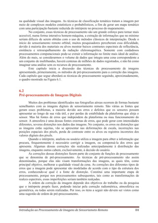 na qualidade visual das imagens. As técnicas de classificação temática tratam a imagem por
meio de complexos modelos estatísticos e probabilísticos, a fim de gerar um mapa temático
com uma participação bastante reduzida do intérprete no processo do mapeamento.
No conjunto, essas técnicas de processamento são um grande esforço para tornar mais
acessível, numa forma interativa homem-máquina, a extração de informações que no mínimo
seriam difíceis de serem obtidas com o uso de métodos clássicos de interpretação. Desde o
início do sensoriamento remoto orbital, muitos pesquisadores perceberam essa dificuldade,
devido à maioria dos materiais ou alvos mostrar baixos contrastes espectrais de reflectância,
emitância e retroespalhamento da radiação eletromagnética. Somente com cuidadosos
processamentos computacionais pode-se extrair a informação no limite mais ideal de análise.
Além do mais, se considerarmos o volume de dados que integra uma cena correspondente a
um conjunto de multibandas, haverá centenas de milhões de dados registrados, e não há como
imaginar uma análise sem os recursos de processamento.
Este capítulo inicia a discussão das técnicas de processamento de imagens
apresentando, primeiramente, os métodos de pré-processamento para a correção das imagens.
Cada capítulo que segue abordará as técnicas de processamento seguindo, aproximadamente,
o quadro mostrado na Figura 6.1.

6.2
Pré-processamento de Imagens Digitais
Muitos dos problemas identificados nas fotografias aéreas ocorrem de formas bastante
semelhantes com as imagens digitais de sensoriamento remoto. São várias as fontes que
geram esses problemas, a maioria devido aos erros e defeitos que os sensores possam
apresentar ao longo de sua vida útil, e por perdas de estabilidade da plataforma que aloja o
sensor. Mas há fontes de erros que independem da plataforma ou mau funcionamento do
sensor. A atmosfera é uma dessas fontes externas de erros, que pode gerar com intensidades
diferentes, severas distorções nos dados das imagens. No conjunto, os erros ou distorções que
as imagens estão sujeitas, vão se apresentar nas deformações de escala, incorreções nas
posições espaciais dos pixels, perda de contraste entre os alvos ou registros incorretos dos
valores digitais dos pixels.
Quando o intérprete, analista ou usuário utiliza a imagem para obter a informação que
procura, frequentemente é necessário corrigir a imagem, ou compensá-la dos erros que
apresenta. Algumas dessas correções são realizadas antecipadamente à distribuição das
imagens, enquanto outras cabem, exclusivamente, à decisão do usuário.
As correções dessas distorções fazem parte do conjunto de funções de processamento
que se denomina de pré-processamento. As técnicas de pré-processamento são assim
denominadas, porque elas não visam transformações das imagens, as quais têm, como
principal objetivo, melhorar a qualidade visual da cena. As correções dos diferentes tipos de
erros que a imagem pode apresentar são modeladas de acordo com o tipo da estrutura dos
erros, conhecendo-se qual é a fonte de distorção. Constitui uma importante etapa de
processamento, porque nos processamentos subsequentes, tais como as transformações de
realces espectrais, essas imperfeições seriam também realçadas.
A ordem da correção da imagem depende dos objetivos do trabalho ou da pesquisa
que o intérprete propôs fazer, podendo iniciar pela correção radiométrica, atmosférica ou
geométrica, ou todas serem realizadas. Por isso, os itens a seguir não devem ser vistos como
uma sugestão de ordem de pré-processamento.

Introdução ao Processamento de Imagens de Sensoriameto Remoto

84

 