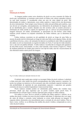 6.2.1
Eliminação de Ruídos
As imagens podem conter erros aleatórios de pixels ou erros coerentes de linhas de
pixels que, normalmente, se mostram como pixels ou linhas com valores saturados (claros),
ou sem sinal (escuros). É reconhecido como um erro do valor digital do pixel. São
denominados de ruídos e, tipicamente, esses ruídos espúrios e imprevisíveis são decorrentes
de erros instrumentais. Nem sempre essas formas de ruídos são percebidas pelo analista, e por
isso devem ser corrigidas, antecipadamente, nos laboratórios de produção de imagem, antes
de ser distribuídas para o usuário. Quando isso não acontece cabe ao usuário processar a
eliminação do ruído usando as opções de algoritmos que os software de processamento de
imagem oferecem. Os ruídos, normalmente, se apresentam em três formas: como linhas
ruidosas, pixels ruidosos ou conjunto sistemático de linhas ruidosas, que se denomina de
striping.
Linhas ruidosas consistem na má qualidade de pixels ao longo de uma linha ou
mesmo da perda total de informação ao longo de toda uma linha ou de algumas linhas, devido
a problemas diversos, como o de saturação do detector na medida do sinal, falha na aquisição
dos dados ou erro na transmissão ou registro de dados em Terra. É um tipo de ruído aleatório,
isso é, não tem um padrão definido. A linha ruidosa é reconhecida na imagem pela aparência
de uma linha escura, sinal perdido, ou clara, sinal saturado, como mostra a Figura 6.2. Filtros
de mediana poderiam ser usados para remover esse tipo de ruído, mas há o inconveniente de
eles alterarem muitos outros pixels da imagem.

Fig. 6.2 Linhas ruidosas por saturação máxima do sinal.

O método mais usado para corrigir ou recompor linhas de pixels ruidosos é substituir
a linha ruim pelo valor médio dos pixels correspondentes das linhas anterior e posterior. Se
aceita isso porque na natureza os alvos possuem uma alta correlação espacial, portanto com
alta probabilidade de repetição de suas propriedades espaciais e espectrais, por grandes
extensões de áreas no sentido longitudinal e transversal das linhas.
Pixels ruidosos isolados podem ser substituídos pelas médias dos vizinhos mais
próximos, desde que haja segurança que os pixels vizinhos sejam pixels bons. O
procedimento de correção segue a mesma suposição para corrigir as linhas ruidosas.
Em ambos os casos, deve-se calcular as médias das linhas superior e inferior, ou as
médias dos pixels vizinhos em torno do pixel ruidoso individual. O algoritmo deve ser capaz
de, antes de efetuar a correção, testar realmente se existe ruído presente na imagem. O
esquema abaixo demonstra esse procedimento para a correção de um pixel ruidoso. Para se
fazer o teste, verifica- se as diferença das médias dos pixels vizinhos, comparando-as com o
valor do pixel ruidoso.
Introdução ao Processamento de Imagens de Sensoriameto Remoto

85

 