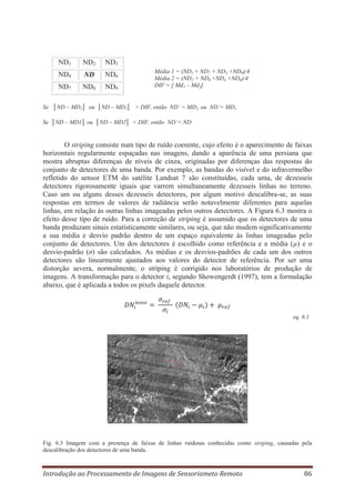 ND1

ND2

ND3

ND4

ND

ND6

ND7

ND8

ND9

Média 1 = (ND1 + ND7 + ND3 +ND9)/4
Média 2 = (ND2 + ND8 +ND4 +ND6)/4
DIF = [ Md1 – Md2]

Se │ND – MD1│ ou │ND – MD2│ > DIF, então ND’ = MD2 ou ND’= MD1
Se │ND – MD1│ ou │ND – MD2│ < DIF, então ND’= ND

O striping consiste num tipo de ruído coerente, cujo efeito é o aparecimento de faixas
horizontais regularmente espaçadas nas imagens, dando a aparência de uma persiana que
mostra abruptas diferenças de níveis de cinza, originadas por diferenças das respostas do
conjunto de detectores de uma banda. Por exemplo, as bandas do visível e do infravermelho
refletido do sensor ETM do satélite Landsat 7 são constituídas, cada uma, de dezesseis
detectores rigorosamente iguais que varrem simultaneamente dezesseis linhas no terreno.
Caso um ou alguns desses dezesseis detectores, por algum motivo descalibra-se, as suas
respostas em termos de valores de radiância serão notavelmente diferentes para aquelas
linhas, em relação às outras linhas imageadas pelos outros detectores. A Figura 6.3 mostra o
efeito desse tipo de ruído. Para a correção de striping é assumido que os detectores de uma
banda produzam sinais estatisticamente similares, ou seja, que não mudem significativamente
a sua média e desvio padrão dentro de um espaço equivalente às linhas imageadas pelo
conjunto de detectores. Um dos detectores é escolhido como referência e a média (μ) e o
desvio-padrão (σ) são calculados. As médias e os desvios-padrões de cada um dos outros
detectores são linearmente ajustados aos valores do detector de referência. Por ser uma
distorção severa, normalmente, o striping é corrigido nos laboratórios de produção de
imagens. A transformação para o detector i, segundo Showengerdt (1997), tem a formulação
abaixo, que é aplicada a todos os pixels daquele detector.

eq. 6.1

Fig. 6.3 Imagem com a presença de faixas de linhas ruidosas conhecidas como striping, causadas pela
descalibração dos detectores de uma banda.

Introdução ao Processamento de Imagens de Sensoriameto Remoto

86

 