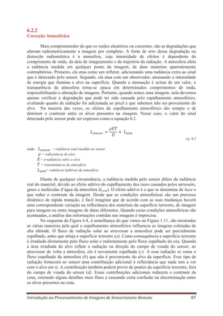 6.2.2
Correção Atmosférica
Mais comprometedor do que os ruídos aleatórios ou coerentes, são as degradações que
alteram radiometricamente a imagem por completo. A fonte de erro dessa degradação ou
distorção radiométrica é a atmosfera, cuja intensidade de efeitos é dependente do
comprimento de onda, da data de imageamento e da trajetória da radiação. A atmosfera afeta
a radiância medida em qualquer ponto da imagem, de duas maneiras aparentemente
contraditórias. Primeiro, ela atua como um refletor, adicionando uma radiância extra ao sinal
que é detectado pelo sensor. Segundo, ela atua com um absorvedor, atenuando a intensidade
de energia que ilumina o alvo na superfície. Quando a atenuação é acima de um valor, a
transparência da atmosfera torna-se opaca em determinados comprimentos de onda,
impossibilitando a obtenção de imagens. Portanto, quando temos uma imagem, nela devemos
apenas verificar a degradação que pode ter sido causada pelo espalhamento atmosférico,
avaliando quanto de radiação foi adicionada ao pixel e que sabemos não ser proveniente do
alvo. Na maioria das vezes, os efeitos do espalhamento atmosférico são sempre o de
diminuir o contraste entre os alvos presentes na imagem. Nesse caso, o valor do sinal
detectado pelo sensor pode ser expresso como a equação 6.2.

eq. 6.2
onde,

= radiância total medida no sensor
= reflectância do alvo
= irradiância sobre o alvo
= transmitância da atmosfera
= radiância (aditiva) da atmosfera

Diante de qualquer circunstância, a radiância medida pelo sensor difere da radiância
real do material, devido ao efeito aditivo do espalhamento dos raios causados pelos aerossóis,
gases e moléculas d’água da atmosfera (Latm). O efeito aditivo é o que se denomina de haze e
que reduz o contraste da imagem. Desde que as condições atmosféricas são um processo
dinâmico de rápida mutação, é fácil imaginar que de acordo com as suas mudanças haverá
uma correspondente variação na reflectância dos materiais da superfície terrestre, de imagem
para imagem ou entre imagens de datas diferentes. Quando essas condições atmosféricas são
acentuadas, a análise das informações contidas nas imagens é imprecisa.
No esquema da Figura 6.4, à semelhança do que vimos na Figura 1.11, são mostradas
as várias maneiras pela qual o espalhamento atmosférico influencia as imagens coletadas de
alta altitude. O fluxo de radiação solar ao atravessar a atmosfera pode ser parcialmente
espalhado, antes que atinja a superfície terrestre (a). Como consequência a superfície terrestre
é irradiada diretamente pelo fluxo solar e indiretamente pelo fluxo espalhado do céu. Quando
a área irradiada do alvo reflete a radiação na direção do campo de visada do sensor, ao
atravessar de volta a atmosfera, ela é novamente espalhada (c). A essa radiação se soma o
fluxo espalhado da atmosfera (b) que não é proveniente do alvo da superfície. Esse tipo de
radiação fornecerá ao sensor uma contribuição adicional à reflectância que nada tem a ver
com o alvo em si. A contribuição também poderá provir de pontos da superfície terrestre, fora
do campo de visada do sensor (d). Essas contribuições adicionais reduzem o contraste da
cena, retirando alguns detalhes mais finos e causando certa confusão na discriminação entre
os alvos presentes na cena.
Introdução ao Processamento de Imagens de Sensoriameto Remoto

87

 