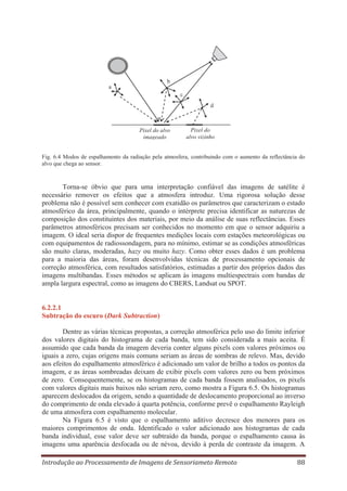 b
a
c
d

Pixel do alvo
imageado

Pixel do
alvo vizinho

Fig. 6.4 Modos de espalhamento da radiação pela atmosfera, contribuindo com o aumento da reflectância do
alvo que chega ao sensor.

Torna-se óbvio que para uma interpretação confiável das imagens de satélite é
necessário remover os efeitos que a atmosfera introduz. Uma rigorosa solução desse
problema não é possível sem conhecer com exatidão os parâmetros que caracterizam o estado
atmosférico da área, principalmente, quando o intérprete precisa identificar as naturezas de
composição dos constituintes dos materiais, por meio da análise de suas reflectâncias. Esses
parâmetros atmosféricos precisam ser conhecidos no momento em que o sensor adquiriu a
imagem. O ideal seria dispor de frequentes medições locais com estações meteorológicas ou
com equipamentos de radiossondagem, para no mínimo, estimar se as condições atmosféricas
são muito claras, moderadas, hazy ou muito hazy. Como obter esses dados é um problema
para a maioria das áreas, foram desenvolvidas técnicas de processamento opcionais de
correção atmosférica, com resultados satisfatórios, estimadas a partir dos próprios dados das
imagens multibandas. Esses métodos se aplicam às imagens multiespectrais com bandas de
ampla largura espectral, como as imagens do CBERS, Landsat ou SPOT.

6.2.2.1
Subtração do escuro (Dark Subtraction)
Dentre as várias técnicas propostas, a correção atmosférica pelo uso do limite inferior
dos valores digitais do histograma de cada banda, tem sido considerada a mais aceita. É
assumido que cada banda da imagem deveria conter alguns pixels com valores próximos ou
iguais a zero, cujas origens mais comuns seriam as áreas de sombras de relevo. Mas, devido
aos efeitos do espalhamento atmosférico é adicionado um valor de brilho a todos os pontos da
imagem, e as áreas sombreadas deixam de exibir pixels com valores zero ou bem próximos
de zero. Consequentemente, se os histogramas de cada banda fossem analisados, os pixels
com valores digitais mais baixos não seriam zero, como mostra a Figura 6.5. Os histogramas
aparecem deslocados da origem, sendo a quantidade de deslocamento proporcional ao inverso
do comprimento de onda elevado à quarta potência, conforme prevê o espalhamento Rayleigh
de uma atmosfera com espalhamento molecular.
Na Figura 6.5 é visto que o espalhamento aditivo decresce dos menores para os
maiores comprimentos de onda. Identificado o valor adicionado aos histogramas de cada
banda individual, esse valor deve ser subtraído da banda, porque o espalhamento causa às
imagens uma aparência desfocada ou de névoa, devido à perda de contraste da imagem. A
Introdução ao Processamento de Imagens de Sensoriameto Remoto

88

 