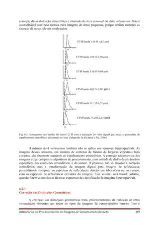 correção dessa distorção atmosférica é chamada de haze removal ou dark subtraction. Não é
aconselhável usar essa técnica para imagens de áreas pequenas, porque seriam menores as
chances de se ter relevos sombreados.

ETM banda 1 (0,45-0,52 μm)
57

ETM banda 2 (0.52-0,60 μm)
44

ETM banda 3 (0,63-0,69 μm)
32

ETM banda 4 (0,76-0,90

μm)

28

ETM banda 5 (1,55-1,75 μm)
20

ETM banda 7 (2,08-2,35

μm)

11

Fig. 6.5 Histogramas das bandas do sensor ETM com a indicação do valor digital que mede a quantidade de
espalhamento atmosférico adicionada ao sinal (Adaptado de Richards e Jia, 2006).

O método dark subtraction também não se aplica aos sensores hiperespectrais. As
imagens desses sensores, em número de centenas de bandas de larguras espectrais bem
estreitas, são altamente sensíveis ao espalhamento atmosférico. A correção radiométrica das
imagens exige complexos algoritmos de processamento, com entrada de dados de parâmetros
específicos das condições atmosféricas e do sensor. O processo não só envolve a correção
atmosférica, mas a transformação da imagem digital para imagem de reflectância,
possibilitando comparar os espectros de reflectância obtidos em laboratório ou no campo,
com os espectros de reflectância extraídos da imagem. Esse assunto será tratado adiante,
quando forem discutidas as técnicas espectrais de classificação de imagens hiperespectrais.

6.2.3
Correção das Distorções Geométricas
A correção das distorções geométricas trata, prioritariamente, da remoção de erros
sistemáticos presentes em todos os tipos de imagens de sensoriamento remoto. Isso é
Introdução ao Processamento de Imagens de Sensoriameto Remoto

89

 