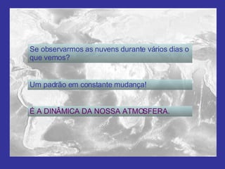 Se observarmos as nuvens durante vários dias o que vemos? Um padrão em constante mudança! É A DINÂMICA DA NOSSA ATMOSFERA. 