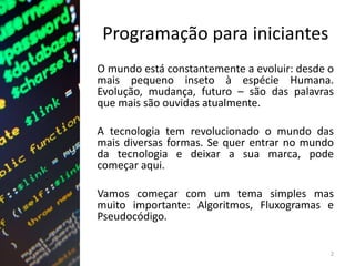 Programação para iniciantes
O mundo está constantemente a evoluir: desde o
mais pequeno inseto à espécie Humana.
Evolução, mudança, futuro – são das palavras
que mais são ouvidas atualmente.
A tecnologia tem revolucionado o mundo das
mais diversas formas. Se quer entrar no mundo
da tecnologia e deixar a sua marca, pode
começar aqui.
Vamos começar com um tema simples mas
muito importante: Algoritmos, Fluxogramas e
Pseudocódigo.
2
 