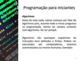 Programação para iniciantes
Algoritmos
Antes de mais nada, vamos começar por falar de
algoritmos pois, durante todo o nosso progresso
na programação, iremos ter sempre contacto
com algoritmos. Vai ver porquê.
Algoritmos são quaisquer sequências de
instruções bem definidas e finitas. Podem ser
executados por computadores, sistemas
automatizados ou mesmo humanos. Exemplo:
3
 