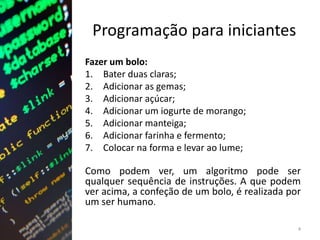 Programação para iniciantes
Fazer um bolo:
1. Bater duas claras;
2. Adicionar as gemas;
3. Adicionar açúcar;
4. Adicionar um iogurte de morango;
5. Adicionar manteiga;
6. Adicionar farinha e fermento;
7. Colocar na forma e levar ao lume;
Como podem ver, um algoritmo pode ser
qualquer sequência de instruções. A que podem
ver acima, a confeção de um bolo, é realizada por
um ser humano.
4
 